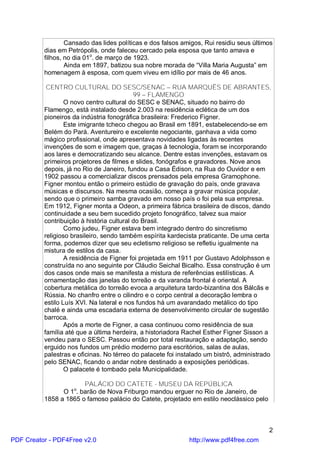 Cansado das lides políticas e dos falsos amigos, Rui residiu seus últimos
          dias em Petrópolis, onde faleceu cercado pela esposa que tanto amava e
          filhos, no dia 01o. de março de 1923.
                  Ainda em 1897, batizou sua nobre morada de “Villa Maria Augusta” em
          homenagem à esposa, com quem viveu em idílio por mais de 46 anos.

           CENTRO CULTURAL DO SESC/SENAC – RUA MARQUÊS DE ABRANTES,
                                           99 – FLAMENGO
                  O novo centro cultural do SESC e SENAC, situado no bairro do
          Flamengo, está instalado desde 2.003 na residência eclética de um dos
          pioneiros da indústria fonográfica brasileira: Frederico Figner.
                  Este imigrante tcheco chegou ao Brasil em 1891, estabelecendo-se em
          Belém do Pará. Aventureiro e excelente negociante, ganhava a vida como
          mágico profissional, onde apresentava novidades ligadas às recentes
          invenções de som e imagem que, graças à tecnologia, foram se incorporando
          aos lares e democratizando seu alcance. Dentre estas invenções, estavam os
          primeiros projetores de filmes e slides, fonógrafos e gravadores. Nove anos
          depois, já no Rio de Janeiro, fundou a Casa Édison, na Rua do Ouvidor e em
          1902 passou a comercializar discos prensados pela empresa Gramophone.
          Figner montou então o primeiro estúdio de gravação do país, onde gravava
          músicas e discursos. Na mesma ocasião, começa a gravar música popular,
          sendo que o primeiro samba gravado em nosso país o foi pela sua empresa.
          Em 1912, Figner monta a Odeon, a primeira fábrica brasileira de discos, dando
          continuidade a seu bem sucedido projeto fonográfico, talvez sua maior
          contribuição à história cultural do Brasil.
                  Como judeu, Figner estava bem integrado dentro do sincretismo
          religioso brasileiro, sendo também espírita kardecista praticante. De uma certa
          forma, podemos dizer que seu ecletismo religioso se refletiu igualmente na
          mistura de estilos da casa.
                  A residência de Figner foi projetada em 1911 por Gustavo Adolphsson e
          construída no ano seguinte por Cláudio Seichal Bicalho. Essa construção é um
          dos casos onde mais se manifesta a mistura de referências estilísticas. A
          ornamentação das janelas do torreão e da varanda frontal é oriental. A
          cobertura metálica do torreão evoca a arquitetura tardo-bizantina dos Bálcãs e
          Rússia. No chanfro entre o cilindro e o corpo central a decoração lembra o
          estilo Luís XVI. Na lateral e nos fundos há um avarandado metálico do tipo
          chalé e ainda uma escadaria externa de desenvolvimento circular de sugestão
          barroca.
                  Após a morte de Figner, a casa continuou como residência de sua
          família até que a última herdeira, a historiadora Rachel Esther Figner Sisson a
          vendeu para o SESC. Passou então por total restauração e adaptação, sendo
          erguido nos fundos um prédio moderno para escritórios, salas de aulas,
          palestras e oficinas. No térreo do palacete foi instalado um bistrô, administrado
          pelo SENAC, ficando o andar nobre destinado a exposições periódicas.
                  O palacete é tombado pela Municipalidade.

                       PALÁCIO DO CATETE - MUSEU DA REPÚBLICA
                    o
                O 1 . barão de Nova Friburgo mandou erguer no Rio de Janeiro, de
          1858 a 1865 o famoso palácio do Catete, projetado em estilo neoclássico pelo



                                                                                          2
PDF Creator - PDF4Free v2.0                                  http://www.pdf4free.com
 