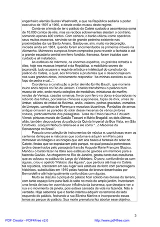 engenheiro alemão Gustav Waehneldt, e que na República sediaria o poder
          executivo de 1897 a 1960, e desde então museu deste regime.
                  Conta-se a lenda de ter o palácio do Catete custado a assombrosa soma
          de 10.000 contos de réis, mas os recibos sobreviventes atestam o contrário,
          somando apenas 400 contos. Com certeza, o barão utilizou como operários
          seus muitos escravos, servindo-se de grande pedreira existente nas
          proximidades da rua Santo Amaro. Gastou-se, sim, muito na decoração,
          iniciada ainda em 1861, quando foram encomendados os primeiros móveis na
          Alemanha. Mármores europeus foram comprados para revestir a fachada e até
          a grande escadaria central em ferro fundido, francesa, foram trazidos com
          cuidado e ali instalados.
                  As estátuas de mármore, os enormes espelhos, os grandes retratos a
          óleo, hoje nos museus Imperial e da República, o mobiliário severo de
          jacarandá, tudo acusava o requinte artístico e intelectual do construtor do
          palácio do Catete, o qual, aos timoratos e prudentes que o desencorajavam
          nas suas grandes obras, ironicamente respondia: “As minhas asneiras eu as
          faço de pedra e cal...”.
                  Coordenou a construção o pintor alemão Emílio Bauch, que morreria
          louco anos depois no Rio de Janeiro. O barão transformou o palácio num
          museu de arte, onde reuniu coleções de medalhas, miniaturas de marfim,
          rendas de Veneza, casulas romanas, livros com ferro no dorso e douraduras no
          rebordo das folhas, porcelanas chinesas e japonesas, taças de ônix, urnas de
          âmbar, cálices de cristal da Boêmia, anéis, colares, pedras gravadas, esmaltes
          de Limoges, camafeus de Florença e mosaicos bizantinos. Panóplias de armas
          antigas ornavam as paredes do solar desse mecenas de vários pintores
          nossos, particularmente dos paisagistas. Telas de Emílio Bauch e Edouard
          Vienot; pinturas murais de Gastão Tassani e Mário Bragaldi, os dois últimos,
          aliás, também decoradores do palácio da Quinta Imperial da Boa Vista, em São
          Cristóvão. Joaquim Nabuco referia-se a ele como “...o Mecenas da
          Renascença no Brasil”.
                  Possuía uma coleção de instrumentos de música e, caprichosas eram as
          centenas de leques e máscaras que costumava adquirir em Paris para
          mimosear as fidalgas e as ricaças que iam aos bailes à fantasia do solar do
          Catete, festas que se espraiavam pelo parque, no qual possuía portentosos
          jardins desenhados pelo paisagista francês Auguste Marie François Glaziou.
          Mandou o barão fazer na Itália seis estátuas de gaviões em mármore para a
          fazenda Gavião. Ao chegarem no Rio de Janeiro, gostou tanto das esculturas
          que as colocou no palácio do Largo do Valdetaro. O povo, confundindo-as com
          águias, criou o apelido “Palácio das Águias”, que perdura até hoje no Catete.
          Na república, colocaram em seu lugar seis estátuas de ferro com personagens
          históricos, substituídas em 1910 pelas harpias de bronze desenhadas por
          Bernardelli e até hoje igualmente confundidas com águias.
                  Muito se discutiu o porquê do palácio ficar colado nas divisas do terreno,
          com tanto espaço livre para fazê-lo solto no meio do amplo jardim. Inventaram
          uma lenda de isso ter ocorrido por influência da baronesa, que desejava ver a
          rua e o movimento da janela, pois estava cansada da vida na fazenda. Não é
          verdade. Hoje sabemos que o barão intentou adquirir os terrenos do lado
          esquerdo do palácio, fechando a rua Silveira Martins e incorporando essas
          terras ao parque do palácio. Sua morte prematura fez abortar esse objetivo.



                                                                                          3
PDF Creator - PDF4Free v2.0                                   http://www.pdf4free.com
 