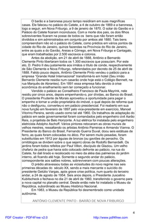 O barão e a baronesa pouco tempo residiram em suas magníficas
          casas. Ele faleceu no palácio do Catete, a 4 de outubro de 1869 e a baronesa,
          logo a seguir, em Nova Friburgo, a 9 de janeiro de 1870. O solar do Gavião e o
          Palácio do Catete ficaram inconclusos. Com a morte dos pais, os dois filhos
          sobreviventes ficaram na posse de todos os bens que não foram então
          divididos e sim administrados em conjunto por ambos até 1880. Tais bens
          compreendiam não só o palácio do Catete, como prédios em vários pontos da
          cidade do Rio de Janeiro, quinze fazendas na Província do Rio de Janeiro,
          entre as quais a do Gavião, Areias e Córrego, em Nova Friburgo e Cantagalo,
          que eram trabalhadas por 2.500 escravos e colonos.
                  Antes da abolição, em 21 de abril de 1888, Antônio e Bernardo
          Clemente Pinto libertaram todos os 1.300 escravos que possuíam. Por este
          ato, D. Pedro II deu justamente aos irmãos o título de conde, respectivamente
          de São Clemente e Nova Friburgo, referendados por decreto de 25 de abril de
          1888. Falido pouco depois, Antônio Clemente Pinto vendeu o palácio para a
          empresa “Grande Hotel Internacional” transformá-lo em hotel (Seu irmão
          Bernardo Clemente residia num casarão onde hoje está o Colégio Bennett, na
          rua Marquês de Abrantes). Em 1891 essa empresa faliu devido à crise
          econômica do ensilhamento sem ter começado a funcionar.
                  Vendido o palácio ao Conselheiro Francisco de Paula Mayrink, nele
          residiu por cinco anos, depois empenhando-o, por dívidas, ao Banco do Brasil.
          O presidente Prudente de Morais aproveitou a oportunidade para pagar o
          empenho e tornar a união proprietária do imóvel, o qual depois de reforma que
          não o desfigurou, converteu-o em palácio presidencial. Foi reaberto em sua
          nova função em fevereiro de 1897 pelo vice-presidente em exercício, Manoel
          Vitorino Pereira, sendo usado como tal até 1960. Os trabalhos de adaptação do
          palácio em sede governamental foram comandados pelo engenheiro civil Aarão
          Reis, o projetista de Belo Horizonte. A luz elétrica foi instalada pelo engenheiro
          eletricista Adolpho Aschoff. Vários pintores retocaram as obras murais de
          velhos mestres, ressaltando os artistas Antônio Parreiras e Armando Vianna. O
          Presidente do Banco do Brasil, Fernando Guerra Duval, doou seis estátuas de
          ferro, as quais foram colocadas no ático. Por serem muito pesadas, foram
          substituídas em 1912 por águias de bronze (ou gaviões de penacho. Os
          ornitólogos se dividem sobre o que sejam) obras de Rodolfo Bernardelli. Os
          jardins foram todos refeitos por Paul Villon, discípulo de Glaziou. Um velho
          chafariz de pedra que havia sido colocado defronte ao palácio, na rua do
          Catete, foi dali tirado e recolocado no meio da aléia das palmeiras do jardim
          interno, ali ficando até hoje. Somente o segundo andar do palácio,
          correspondente aos salões nobres, sobreviveram com poucas alterações.
                  O prédio atravessou todas as vicissitudes do novo regime nas seis
          primeiras décadas do século XX, sendo a mais marcante o suicídio do
          presidente Getúlio Vargas, após grave crise política, num quarto do terceiro
          andar, a 24 de agosto de 1954. Seis anos depois, o Presidente Juscelino
          Kubitscheck o fechava no dia 21 de abril de 1960, transferindo o governo para
          a nova capital no planalto central. Desde então nele foi instalado o Museu da
          República, subordinado ao Museu Histórico Nacional.
                  Em 1983, o Museu da República foi desmembrado como unidade
          autônoma.

                 ANTÔNIO CLEMENTE PINTO - BARÃO DE NOVA FRIBURGO


                                                                                          4
PDF Creator - PDF4Free v2.0                                   http://www.pdf4free.com
 