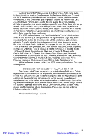 Antônio Clemente Pinto nasceu a 6 de fevereiro de 1795 (uma outra
          fonte registra 6 de janeiro...) na freguesia de Ovelha do Matão, em Portugal.
          Em 1808 mudou-se para o Brasil com seus quatro irmãos, onde se tornou
          comerciante. Conta uma lenda que ao prestar socorro ao Visconde de Ubá,
          João Rodrigues Pereira, por ocasião de uma queda de cavalo, recebeu
          dinheiro e conselhos que soube ampliar e gerar fortuna. Outra fonte informa ter
          Antônio obtido tanta fortuna por ter sido procurador dos bens de poderosa
          família baiana no Rio de Janeiro, donde, anos depois, sobreveio-lhe o apelido
          de “barão das notas falsas”, pois creditava-se a Antônio pouca lisura nesse
          ofício. Seja como for, ficou muito rico.
                  Em 1829 embrenhou-se nos “Sertões do Leste”, onde inicialmente o
          atraiu a cata do ouro que se explorava ali há algum tempo. Logo esqueceu
          essa aventura e tornou-se proprietário de várias sesmarias, que cobriu de
          cafezais. Em determinada época chegou a possuir trinta léguas de terras.
          Recebeu o título de Barão de Nova Friburgo por decreto de 28 de março de
          1854, e de barão com grandeza, em 23 de abril de 1860; era, ainda, dignitário
          da Imperial Ordem da Rosa e possuía o hábito de Cristo. Foi casado desde
          1829 com D. Laura Clementina da Silva, sua prima-irmã, filha de João
          Clemente Pinto e de D. Teresa Joaquina da Silva. Foram pais de Antônio
          Clemente Pinto, o futuro conde de São Clemente, nascido em 1830; Bernardo
          Clemente Pinto Sobrinho, o futuro 2o. barão, visconde e conde de Nova
          Friburgo, nascido a 11 de novembro de 1835 e João, falecido menor.
                  O Barão faleceu em seu palácio em 1869, acompanhando-o a Baronesa
          ano seguinte.

                      PRÉDIOS DA RUA DO CATETE 126 A 196 E 179 A 187
                  Tombados pelo IPHAN para compor a ambiência do Palácio do Catete,
          representam típicos exemplos de arquitetura particular eclética de meados do
          século XIX. Serviam para uso residencial; algumas são até hoje utilizadas para
          o comércio. Apresentam-se com portas no térreo, janelas rasgadas com
          sacadas corridas ou isoladas, terminando em cima por platibandas decoradas,
          algumas encimadas por estatuetas ou vasos de estuque. A mais antiga parece
          ser o grande sobrado de esquina da rua Corrêa Dutra, antigo Carson Hotel,
          depois loja Renascença e hoje desocupado. Parece que os dois andares
          inferiores datam de c. 1800.

                Milton de Mendonça Teixeira.




                                                                                        5
PDF Creator - PDF4Free v2.0                                 http://www.pdf4free.com
 