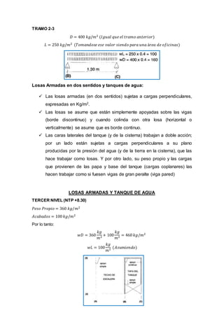 TRAMO 2-3
𝐷 = 400 𝑘𝑔/𝑚2 (𝐼𝑔𝑢𝑎𝑙 𝑞𝑢𝑒 𝑒𝑙 𝑡𝑟𝑎𝑚𝑜 𝑎𝑛𝑡𝑒𝑟𝑖𝑜𝑟)
𝐿 = 250 𝑘𝑔/𝑚2 (𝑇𝑜𝑚𝑎𝑛𝑑𝑜𝑠𝑒 𝑒𝑠𝑒 𝑣𝑎𝑙𝑜𝑟 𝑠𝑖𝑒𝑛𝑑𝑜 𝑝𝑎𝑟𝑎 𝑢𝑛𝑎 á𝑟𝑒𝑎 𝑑𝑒 𝑜𝑓𝑖𝑐𝑖𝑛𝑎𝑠)
Losas Armadas en dos sentidos y tanques de agua:
 Las losas armadas (en dos sentidos) sujetas a cargas perpendiculares,
expresadas en Kg/m2.
 Las losas se asume que están simplemente apoyadas sobre las vigas
(borde discontinuo) y cuando colinda con otra losa (horizontal o
verticalmente) se asume que es borde continuo.
 Las caras laterales del tanque (y de la cisterna) trabajan a doble acción;
por un lado están sujetas a cargas perpendiculares a su plano
producidas por la presión del agua (y de la tierra en la cisterna), que las
hace trabajar como losas. Y por otro lado, su peso propio y las cargas
que provienen de las papa y base del tanque (cargas coplanares) las
hacen trabajar como si fuesen vigas de gran peralte (viga pared)
LOSAS ARMADAS Y TANQUE DE AGUA
TERCER NIVEL (NTP +8.30)
𝑃𝑒𝑠𝑜 𝑃𝑟𝑜𝑝𝑖𝑜 = 360 𝑘𝑔/𝑚2
𝐴𝑐𝑎𝑏𝑎𝑑𝑜𝑠 = 100 𝑘𝑔/𝑚2
Por lo tanto:
𝑤𝐷 = 360
𝑘𝑔
𝑚2 + 100
𝑘𝑔
𝑚2 = 460 𝑘𝑔/𝑚2
𝑤𝐿 = 100
𝑘𝑔
𝑚2 (𝐴𝑠𝑢𝑚𝑖𝑒𝑛𝑑𝑜)
 