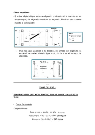 Casos especiales
- Si existe algún tabique sobre un aligerado unidireccional, la reacción en los
apoyos (vigas) del aligerado se calcula por separado. El cálculo será como se
muestra a continuación:
- Para las vigas paralelas a la dirección de armado del aligerado, se
empleará un ancho tributario igual a 4t, donde t es el espesor del
aligerado.
_______________________________________________________________
___
VIGAS DEL EJE 1
SEGUNDO NIVEL (NPT +5.80, AZOTEA) Para los tramos (A-C y C-D) se
tiene:
- Carga Permanente
Cargas directas:
𝑃𝑒𝑠𝑜 𝑝𝑟𝑜𝑝𝑖𝑜 = 𝑎𝑛𝑐ℎ𝑜 ∗ 𝑝𝑒𝑟𝑎𝑙𝑡𝑒 ∗ 𝛾𝑐𝑜𝑛𝑐𝑟𝑒𝑡𝑜
𝑃𝑒𝑠𝑜 𝑝𝑟𝑜𝑝𝑖𝑜 = 0.3 ∗ 0.4 ∗ 2400 = 𝟐𝟖𝟖 𝒌𝒈/𝒎
𝑃𝑎𝑟𝑎𝑝𝑒𝑡𝑜 (ℎ = 0.95𝑚) = 𝟐𝟏𝟓 𝒌𝒈/𝒎
 