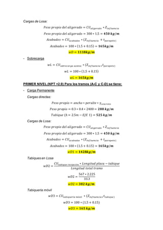 Cargas de Losa:
𝑃𝑒𝑠𝑜 𝑝𝑟𝑜𝑝𝑖𝑜 𝑑𝑒𝑙 𝑎𝑙𝑖𝑔𝑒𝑟𝑎𝑑𝑜 = 𝐶𝑈 𝑎𝑙𝑖𝑔𝑒𝑟𝑎𝑑𝑜 ∗ 𝑍𝑖𝑛𝑓𝑙𝑢𝑒𝑛𝑐𝑖𝑎
𝑃𝑒𝑠𝑜 𝑝𝑟𝑜𝑝𝑖𝑜 𝑑𝑒𝑙 𝑎𝑙𝑖𝑔𝑒𝑟𝑎𝑑𝑜 = 300 ∗ 1.5 = 𝟒𝟓𝟎 𝒌𝒈/𝒎
𝐴𝑐𝑎𝑏𝑎𝑑𝑜𝑠 = 𝐶𝑈 𝑎𝑐𝑎𝑏𝑎𝑑𝑜𝑠 ∗ (𝑍𝑖𝑛𝑓𝑙𝑢𝑒𝑛𝑐𝑖𝑎 + 𝑡 𝑝𝑎𝑟𝑎𝑝𝑒𝑡𝑜)
𝐴𝑐𝑎𝑏𝑎𝑑𝑜𝑠 = 100 ∗ (1.5 + 0.15) = 𝟏𝟔𝟓𝒌𝒈/𝒎
𝑤𝐷 = 𝟏𝟏𝟏𝟖𝒌𝒈/𝒎
- Sobrecarga
𝑤𝐿 = 𝐶𝑈𝑠𝑜𝑏𝑟𝑒𝑐𝑎𝑟𝑔𝑎 𝑎𝑧𝑜𝑡𝑒𝑎 ∗ (𝑍𝑖𝑛𝑓𝑙𝑢𝑒𝑛𝑐𝑖𝑎+ 𝑡 𝑝𝑎𝑟𝑎𝑝𝑒𝑡𝑜)
𝑤𝐿 = 100 ∗ (1.5 + 0.15)
𝑤𝐿 = 𝟏𝟔𝟓𝒌𝒈/𝒎
PRIMER NIVEL (NPT +2.9) Para los tramos (A-C y C-D) se tiene:
- Carga Permanente
Cargas directas:
𝑃𝑒𝑠𝑜 𝑝𝑟𝑜𝑝𝑖𝑜 = 𝑎𝑛𝑐ℎ𝑜 ∗ 𝑝𝑒𝑟𝑎𝑙𝑡𝑒 ∗ 𝛾𝑐𝑜𝑛𝑐𝑟𝑒𝑡𝑜
𝑃𝑒𝑠𝑜 𝑝𝑟𝑜𝑝𝑖𝑜 = 0.3 ∗ 0.4 ∗ 2400 = 𝟐𝟖𝟖 𝒌𝒈/𝒎
𝑇𝑎𝑏𝑖𝑞𝑢𝑒 (ℎ = 2.5𝑚 − 𝐸𝐽𝐸 1) = 𝟓𝟐𝟓 𝒌𝒈/𝒎
Cargas de Losa:
𝑃𝑒𝑠𝑜 𝑝𝑟𝑜𝑝𝑖𝑜 𝑑𝑒𝑙 𝑎𝑙𝑖𝑔𝑒𝑟𝑎𝑑𝑜 = 𝐶𝑈 𝑎𝑙𝑖𝑔𝑒𝑟𝑎𝑑𝑜 ∗ 𝑍𝑖𝑛𝑓𝑙𝑢𝑒𝑛𝑐𝑖𝑎
𝑃𝑒𝑠𝑜 𝑝𝑟𝑜𝑝𝑖𝑜 𝑑𝑒𝑙 𝑎𝑙𝑖𝑔𝑒𝑟𝑎𝑑𝑜 = 300 ∗ 1.5 = 𝟒𝟓𝟎 𝒌𝒈/𝒎
𝐴𝑐𝑎𝑏𝑎𝑑𝑜𝑠 = 𝐶𝑈 𝑎𝑐𝑎𝑏𝑎𝑑𝑜𝑠 ∗ (𝑍𝑖𝑛𝑓𝑙𝑢𝑒𝑛𝑐𝑖𝑎 + 𝑡 𝑝𝑎𝑟𝑎𝑝𝑒𝑡𝑜)
𝐴𝑐𝑎𝑏𝑎𝑑𝑜𝑠 = 100 ∗ (1.5 + 0.15) = 𝟏𝟔𝟓𝒌𝒈/𝒎
𝑤𝐷1 = 𝟏𝟒𝟐𝟖𝒌𝒈/𝒎
Tabiques en Losa
𝑤𝐷2 =
𝐶𝑈𝑡𝑎𝑏𝑖𝑞𝑢𝑒 𝑟𝑒𝑐𝑒𝑝𝑐𝑖ó𝑛 ∗ 𝐿𝑜𝑛𝑔𝑖𝑡𝑢𝑑 𝑝𝑙𝑎𝑐𝑎 − 𝑡𝑎𝑏𝑖𝑞𝑢𝑒
𝐿𝑜𝑛𝑔𝑖𝑡𝑢𝑑 𝑡𝑜𝑡𝑎𝑙 𝑡𝑟𝑎𝑚𝑜
𝑤𝐷2 =
567 ∗ 2.225
33.3
𝑤𝐷2 = 𝟑𝟖𝟐 𝒌𝒈/𝒎
Tabiquería móvil
𝑤𝐷3 = 𝐶𝑈𝑡𝑎𝑏𝑖𝑞𝑢𝑒𝑟í𝑎 𝑚ó𝑣𝑖𝑙 ∗ (𝑍𝑖𝑛𝑓𝑙𝑢𝑒𝑛𝑐𝑖𝑎+ 𝑡𝑡𝑎𝑏𝑖𝑞𝑢𝑒)
𝑤𝐷3 = 100 ∗ (1.5 + 0.15)
𝑤𝐷3 = 𝟏𝟔𝟓 𝒌𝒈/𝒎
 