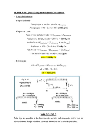 PRIMER NIVEL (NPT +2.90) Para el tramo C-D se tiene:
- Carga Permanente
Cargas directas:
𝑃𝑒𝑠𝑜 𝑝𝑟𝑜𝑝𝑖𝑜 = 𝑎𝑛𝑐ℎ𝑜 ∗ 𝑝𝑒𝑟𝑎𝑙𝑡𝑒 ∗ 𝛾𝑐𝑜𝑛𝑐𝑟𝑒𝑡𝑜
𝑃𝑒𝑠𝑜 𝑝𝑟𝑜𝑝𝑖𝑜 = 0.3 ∗ 0.4 ∗ 2400 = 𝟐𝟖𝟖 𝒌𝒈/𝒎
Cargas de Losa:
𝑃𝑒𝑠𝑜 𝑝𝑟𝑜𝑝𝑖𝑜 𝑑𝑒𝑙 𝑎𝑙𝑖𝑔𝑒𝑟𝑎𝑑𝑜 = 𝐶𝑈 𝑎𝑙𝑖𝑔𝑒𝑟𝑎𝑑𝑜 ∗ 𝑍𝑖𝑛𝑓𝑙𝑢𝑒𝑛𝑐𝑖𝑎
𝑃𝑒𝑠𝑜 𝑝𝑟𝑜𝑝𝑖𝑜 𝑑𝑒𝑙 𝑎𝑙𝑖𝑔𝑒𝑟𝑎𝑑𝑜 = 300 ∗ 3 = 𝟗𝟎𝟎 𝒌𝒈/𝒎
𝐴𝑐𝑎𝑏𝑎𝑑𝑜𝑠 = 𝐶𝑈 𝑎𝑐𝑎𝑏𝑎𝑑𝑜𝑠 ∗ (𝑍𝑖𝑛𝑓𝑙𝑢𝑒𝑛𝑐𝑖𝑎 + 𝑎𝑛𝑐ℎ𝑜 𝑣𝑖𝑔𝑎 )
𝐴𝑐𝑎𝑏𝑎𝑑𝑜𝑠 = 100 ∗ (3 + 0.3) = 𝟑𝟑𝟎 𝒌𝒈/𝒎
𝑇𝑎𝑏. 𝑀ó𝑣𝑖𝑙 = 𝐶𝑈𝑡𝑎𝑏.𝑚ó𝑣𝑖𝑙 ∗ (𝑍𝑖𝑛𝑓𝑙𝑢𝑒𝑛𝑐𝑖𝑎 + 𝑎𝑛𝑐ℎ𝑜 𝑣𝑖𝑔𝑎 )
𝑇𝑎𝑏. 𝑀ó𝑣𝑖𝑙 = 100 ∗ (3 + 0.3) = 𝟑𝟑𝟎 𝒌𝒈/𝒎
𝑤𝐷 = 𝟏𝟖𝟒𝟖𝒌𝒈/𝒎
- Sobrecarga
𝑤𝐿 = 𝐶𝑈𝑜𝑓𝑖𝑐𝑖𝑛𝑎𝑠 ∗ (𝑍𝑖𝑛𝑓𝑙𝑢𝑒𝑛𝑐𝑖𝑎+ 𝑎𝑛𝑐ℎ𝑜 𝑣𝑖𝑔𝑎)
𝑤𝐿 = 250 ∗ (3 + 0.3)
𝑤𝐿 = 𝟖𝟐𝟓𝒌𝒈/𝒎
VIGA DEL EJE D
Esta viga es paralela a la dirección de armado del aligerado, por lo que se
adicionará una franja tributaria como se menciona en “Casos Especiales”.
 