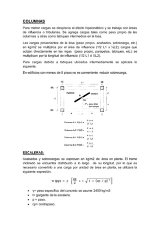 COLUMNAS
Para metrar cargas se desprecia el efecto hiperestático y se trabaja con áreas
de influencia o tributarias. Se agrega cargas tales como peso propio de las
columnas y otras como tabiques intermedios en la losa.
Las cargas provenientes de la losa (peso propio, acabados, sobrecarga, etc.)
en kg/m2 se multiplica por el área de influencia (1/2 L1 x ½L2); cargas que
actúan directamente en las vigas (peso propio, parapetos, tabiques, etc.) se
multiplican por la longitud de influencia (1/2 L1 ó ½L2).
Para cargas debido a tabiques ubicados intermediamente se aplicara lo
siguiente:
En edificios con menos de 5 pisos no es conveniente reducir sobrecarga.
ESCALERAS:
Acabados y sobrecargas se expresan en kg/m2 de área en planta. El tramo
inclinado se encuentra distribuido a lo largo de su longitud, por lo que es
necesario convertirlo a una carga por unidad de área en planta, se utilizara la
siguiente expresión:
 γ= peso específico del concreto se asume 2400 kg/m3
 t= garganta de la escalera.
 p = paso.
 cp= contrapaso.
 