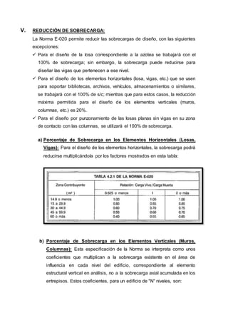 V. REDUCCIÓN DE SOBRECARGA:
La Norma E-020 permite reducir las sobrecargas de diseño, con las siguientes
excepciones:
 Para el diseño de la losa correspondiente a la azotea se trabajará con el
100% de sobrecarga; sin embargo, la sobrecarga puede reducirse para
diseñar las vigas que pertenecen a ese nivel.
 Para el diseño de los elementos horizontales (losa, vigas, etc.) que se usen
para soportar bibliotecas, archivos, vehículos, almacenamientos o similares,
se trabajará con el 100% de s/c; mientras que para estos casos, la reducción
máxima permitida para el diseño de los elementos verticales (muros,
columnas, etc.) es 20%.
 Para el diseño por punzonamiento de las losas planas sin vigas en su zona
de contacto con las columnas, se utilizará el 100% de sobrecarga.
a) Porcentaje de Sobrecarga en los Elementos Horizontales (Losas,
Vigas): Para el diseño de los elementos horizontales, la sobrecarga podrá
reducirse multiplicándola por los factores mostrados en esta tabla:
b) Porcentaje de Sobrecarga en los Elementos Verticales (Muros,
Columnas): Esta especificación de la Norma se interpreta como unos
coeficientes que multiplican a la sobrecarga existente en el área de
influencia en cada nivel del edificio, correspondiente al elemento
estructural vertical en análisis, no a la sobrecarga axial acumulada en los
entrepisos. Estos coeficientes, para un edificio de "N" niveles, son:
 