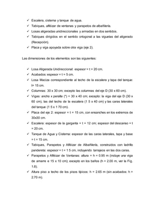  Escalera, cisterna y tanque de agua.
 Tabiques, alféizar de ventanas y parapetos de albañilería.
 Losas aligeradas unidireccionales y armadas en dos sentidos.
 Tabiques dirigidos en el sentido ortogonal a las viguetas del aligerado
(Recepción).
 Placa y viga apoyada sobre otra viga (eje 2).
Las dimensiones de los elementos son las siguientes:
 Losa Aligerada Unidireccional: espesor = t = 20 cm.
 Acabados: espesor = t = 5 cm.
 Losa Maciza correspondiente al techo de la escalera y tapa del tanque:
t= 15 cm.
 Columnas: 30 x 30 cm; excepto las columnas del eje D (30 x 60 cm).
 Vigas: ancho x peralte (*) = 30 x 40 cm; excepto: la viga del eje D (30 x
60 cm), las del techo de la escalera (1 5 x 40 cm) y las caras laterales
del tanque (1 5 x 1 70 cm).
 Placa del eje 2: espesor = t = 15 cm, con ensanches en los extremos de
30x30 cm.
 Escalera: espesor de la garganta = t = 12 cm; espesor del descanso = t
= 20 cm.
 Tanque de Agua y Cisterna: espesor de las caras laterales, tapa y base
= t = 15 cm.
 Tabiques, Parapetos y Alféizar de Albañilería, construidos con ladrillo
pandereta: espesor = t = 1 5 cm, incluyendo tarrajeos en las dos caras.
 Parapetos y Alféizar de Ventanas: altura = h = 0.95 m (incluye una viga
de amarre e 15 x 10 cm); excepto en los baños (h = 2.00 m, ver la Fig.
1.8).
 Altura piso a techo de los pisos típicos: h = 2.65 m (sin acabados: h =
2.70 m).
 