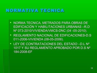 NORMATIVA TECNICANORMATIVA TECNICA
 NORMA TECNICA, METRADOS PARA OBRAS DENORMA TECNICA, METRADOS PARA OBRAS DE
EDIFICACIÓN Y HABILITACIONES URBANAS –R.DEDIFICACIÓN Y HABILITACIONES URBANAS –R.D
Nº 073-2010/VIVIENDA/VMCS-DNC (04 -05-2010).Nº 073-2010/VIVIENDA/VMCS-DNC (04 -05-2010).
 REGLAMENTO NACIONAL DE EDIFICACIONES-D.SREGLAMENTO NACIONAL DE EDIFICACIONES-D.S
011-2006-VIVIENDA (08-05-2006).011-2006-VIVIENDA (08-05-2006).
 LEY DE CONTRATACIONES DEL ESTADO –D.L NºLEY DE CONTRATACIONES DEL ESTADO –D.L Nº
1017 Y SU REGLAMENTO APROBADO POR D.S Nº1017 Y SU REGLAMENTO APROBADO POR D.S Nº
184-2008-EF184-2008-EF
1818
 
