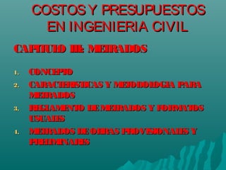 COSTOSY PRESUPUESTOSCOSTOSY PRESUPUESTOS
EN INGENIERIA CIVILEN INGENIERIA CIVIL
CAPITULO III: METRADOSCAPITULO III: METRADOS
1.1. CONCEPTOCONCEPTO
2.2. CARACTERISTICAS Y METODOLOGIA PARACARACTERISTICAS Y METODOLOGIA PARA
METRADOSMETRADOS
3.3. REGLAMENTO DEMETRADOS Y FORMATOSREGLAMENTO DEMETRADOS Y FORMATOS
USUALESUSUALES
4.4. METRADOS DEOBRAS PROVISIONALES YMETRADOS DEOBRAS PROVISIONALES Y
PRELIMINARESPRELIMINARES
 