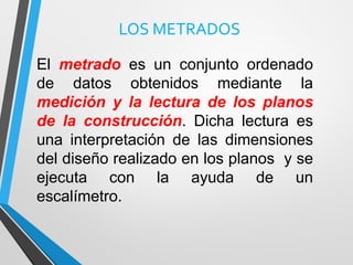 LOS METRADOS
El metrado es un conjunto ordenado
de datos obtenidos mediante la
medición y la lectura de los planos
de la construcción. Dicha lectura es
una interpretación de las dimensiones
del diseño realizado en los planos y se
ejecuta con la ayuda de un
escalímetro.
 
