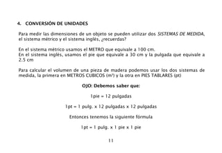 11
4. CONVERSIÓN DE UNIDADES
Para medir las dimensiones de un objeto se pueden utilizar dos SISTEMAS DE MEDIDA,
el sistema métrico y el sistema inglés, ¿recuerdas?
En el sistema métrico usamos el METRO que equivale a 100 cm.
En el sistema inglés, usamos el pie que equivale a 30 cm y la pulgada que equivale a
2.5 cm
Para calcular el volumen de una pieza de madera podemos usar los dos sistemas de
medida, la primera en METROS CUBICOS (m3
) y la otra en PIES TABLARES (pt)
OJO: Debemos saber que:
1pie = 12 pulgadas
1pt = 1 pulg. x 12 pulgadas x 12 pulgadas
Entonces tenemos la siguiente fórmula
1pt = 1 pulg. x 1 pie x 1 pie
 