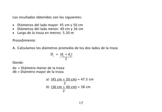 17
Los resultados obtenidos son los siguientes:
• Diámetros del lado mayor: 45 cm y 50 cm
• Diámetros del lado menor: 40 cm y 36 cm
• Largo de la troza en metros: 5.30 m
Procedimiento:
A. Calculamos los diámetros promedio de los dos lados de la troza
Dx
= (da
+ db
)
2
Donde:
dx = Diámetro menor de la troza
db = Diámetro mayor de la troza
a) (45 cm + 50 cm) = 47.5 cm
2
b) (36 cm + 40 cm) = 38 cm
2
 