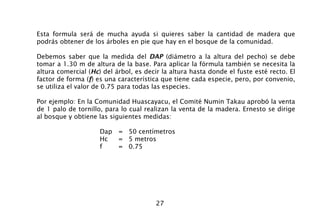 27
Esta formula será de mucha ayuda si quieres saber la cantidad de madera que
podrás obtener de los árboles en pie que hay en el bosque de la comunidad.
Debemos saber que la medida del DAP (diámetro a la altura del pecho) se debe
tomar a 1.30 m de altura de la base. Para aplicar la fórmula también se necesita la
altura comercial (Hc) del árbol, es decir la altura hasta donde el fuste esté recto. El
factor de forma (f) es una característica que tiene cada especie, pero, por convenio,
se utiliza el valor de 0.75 para todas las especies.
Por ejemplo: En la Comunidad Huascayacu, el Comité Numin Takau aprobó la venta
de 1 palo de tornillo, para lo cual realizan la venta de la madera. Ernesto se dirige
al bosque y obtiene las siguientes medidas:
Dap = 50 centímetros
Hc = 5 metros
f = 0.75
 
