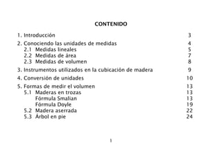 1
CONTENIDO
1. Introducción 3
2. Conociendo las unidades de medidas 4
2.1 Medidas lineales 5
2.2 Medidas de área 7
2.3 Medidas de volumen 8
3. Instrumentos utilizados en la cubicación de madera 9
4. Conversión de unidades 10
5. Formas de medir el volumen 13
5.1 Maderas en trozas 13
Fórmula Smalian 13
Fórmula Doyle 19
5.2 Madera aserrada 22
5.3 Árbol en pie 24
 