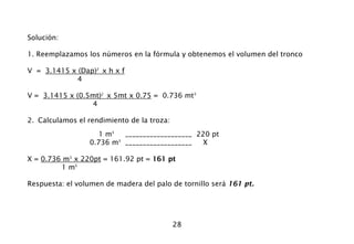 28
Solución:
1. Reemplazamos los números en la fórmula y obtenemos el volumen del tronco
V = 3.1415 x (Dap)2
x h x f
4
V = 3.1415 x (0.5mt)2
x 5mt x 0.75 = 0.736 mt3
4
2. Calculamos el rendimiento de la troza:
1 m3
___________________ 220 pt
0.736 m3
___________________ X
X = 0.736 m3
x 220pt = 161.92 pt = 161 pt
1 m3
Respuesta: el volumen de madera del palo de tornillo será 161 pt.
 