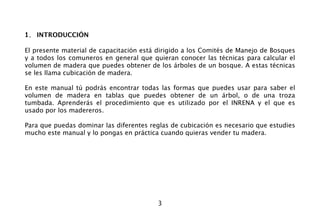 3
1. INTRODUCCIÓN
El presente material de capacitación está dirigido a los Comités de Manejo de Bosques
y a todos los comuneros en general que quieran conocer las técnicas para calcular el
volumen de madera que puedes obtener de los árboles de un bosque. A estas técnicas
se les llama cubicación de madera.
En este manual tú podrás encontrar todas las formas que puedes usar para saber el
volumen de madera en tablas que puedes obtener de un árbol, o de una troza
tumbada. Aprenderás el procedimiento que es utilizado por el INRENA y el que es
usado por los madereros.
Para que puedas dominar las diferentes reglas de cubicación es necesario que estudies
mucho este manual y lo pongas en práctica cuando quieras vender tu madera.
 