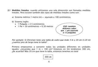 6
2.1 Medidas lineales: cuando utilizamos una sola dimensión son llamadas medidas
lineales. Pero existen también dos tipos de medidas lineales como son:
a) Sistema métrico 1 metro (m) = equivale a 100 centímetros.
b) Sistema inglés:
• 1 Pulgada = 2.5 centímetros
• 1 Pie = 30 centímetros = 0.30 metros
Por ejemplo: Si Christian tiene una tabla de cedro que mide 3 m y 20 cm (3.20 m)
¿cuantos pies de largo tiene la tabla?
Primero empezamos a convertir todas las unidades diferentes en unidades
iguales: ¿recuerdas que 1 m = 100 cm? Entonces en 3m tendremos 300 cm,
¿de acuerdo? Más 20 cm que tiene la tabla, entonces tenemos en total
320 cm
OJO: también
debemos saber
que 1 pie equivale
a 12 pulgadas
 