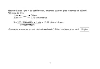 7
Recuerdas que 1 pie = 30 centímetros, entonces cuantos pies tenemos en 320cm?
Por regla de tres:
1 pie 30 cm
X pie 320 centímetros
X = 320 centímetros x 1 pie = 10.67 pies = 10 pies
30 centímetros
Respuesta: entonces en una tabla de cedro de 3.20 m tendremos en total 10 pies
 
