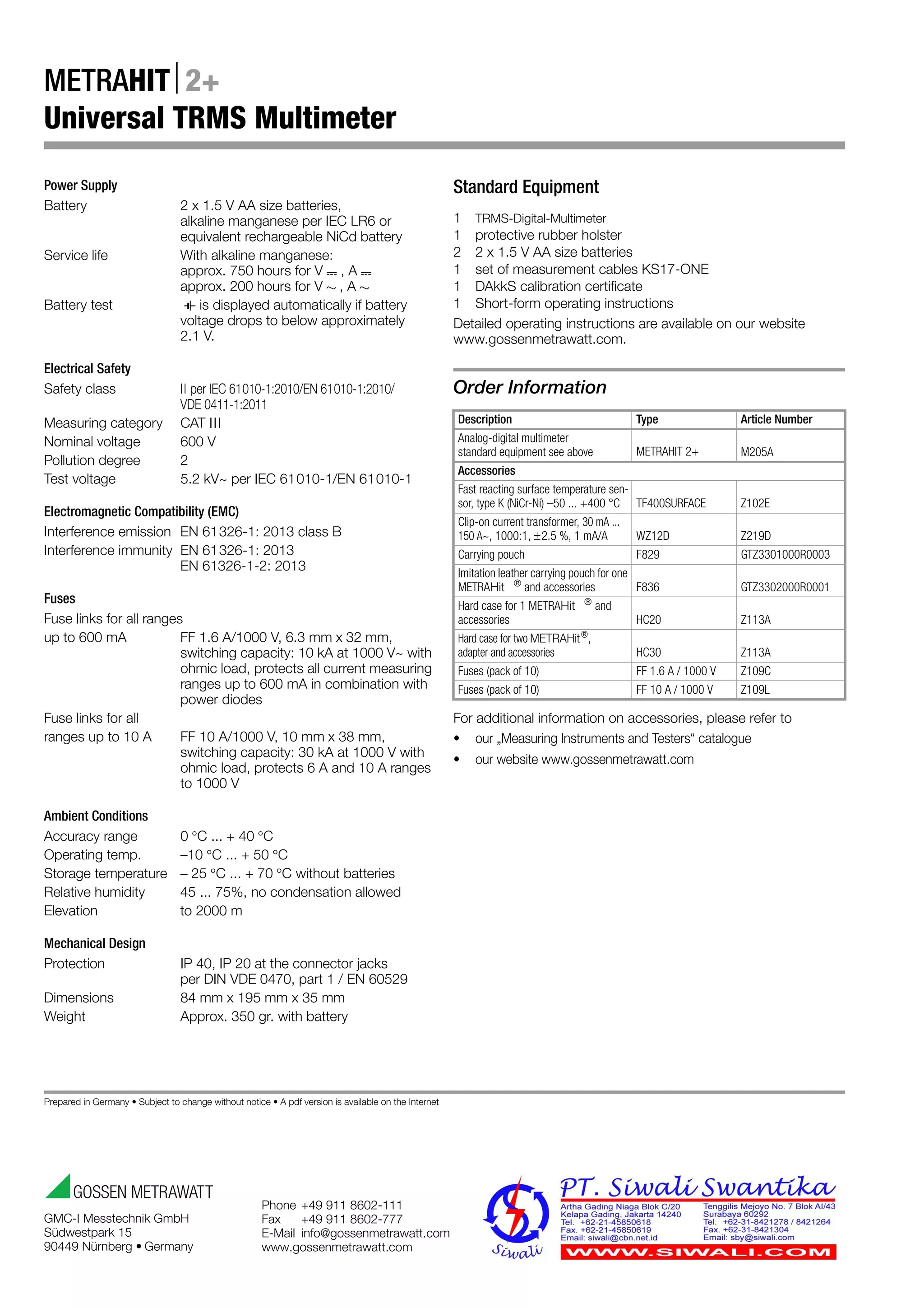 Prepared in Germany • Subject to change without notice • A pdf version is available on the Internet
Phone +49 911 8602-111
Fax +49 911 8602-777
E-Mail info@gossenmetrawatt.com
www.gossenmetrawatt.com
GMC-I Messtechnik GmbH
Südwestpark 15
90449 Nürnberg • Germany
METRAHIT2+
Universal TRMS Multimeter
Power Supply
Battery 2 x 1.5 V AA size batteries,
alkaline manganese per IEC LR6 or
equivalent rechargeable NiCd battery
Service life With alkaline manganese:
approx. 750 hours for V , A
approx. 200 hours for V , A
Battery test is displayed automatically if battery
voltage drops to below approximately
2.1 V.
Electrical Safety
Safety class II per IEC 61010-1:2010/EN 61010-1:2010/
VDE 0411-1:2011
Measuring category CAT III
Nominal voltage 600 V
Pollution degree 2
Test voltage 5.2 kV~ per IEC 61010-1/EN 61010-1
Electromagnetic Compatibility (EMC)
Interference emission EN 61326-1: 2013 class B
Interference immunity EN 61326-1: 2013
EN 61326-1-2: 2013
Fuses
Fuse links for all ranges
up to 600 mA FF 1.6 A/1000 V, 6.3 mmx32 mm,
switching capacity: 10 kA at 1000 V~ with
ohmic load, protects all current measuring
ranges up to 600 mA in combination with
power diodes
Fuse links for all
ranges up to 10 A FF 10 A/1000 V, 10 mmx 38 mm,
switching capacity: 30 kA at 1000 V with
ohmic load, protects 6 A and 10 A ranges
to 1000 V
Ambient Conditions
Accuracy range 0C ... + 40C
Operating temp. –10C ... + 50C
Storage temperature – 25C ... + 70C without batteries
Relative humidity 45 ... 75%, no condensation allowed
Elevation to 2000 m
Mechanical Design
Protection IP 40, IP 20 at the connector jacks
per DIN VDE 0470, part 1 / EN 60529
Dimensions 84 mm x 195 mm x 35 mm
Weight Approx. 350 gr. with battery
Standard Equipment
1 TRMS-Digital-Multimeter
1 protective rubber holster
2 2 x 1.5 V AA size batteries
1 set of measurement cables KS17-ONE
1 DAkkS calibration certificate
1 Short-form operating instructions
Detailed operating instructions are available on our website
www.gossenmetrawatt.com.
Order Information
For additional information on accessories, please refer to
• our „Measuring Instruments and Testers“ catalogue
• our website www.gossenmetrawatt.com
Description Type Article Number
Analog-digital multimeter
standard equipment see above METRAHIT 2+ M205A
Accessories
Fast reacting surface temperature sen-
sor, type K (NiCr-Ni) –50 ... +400 °C TF400SURFACE Z102E
Clip-on current transformer, 30 mA ...
150 A~, 1000:1, 2.5 %, 1 mA/A WZ12D Z219D
Carrying pouch F829 GTZ3301000R0003
Imitation leather carrying pouch for one
METRAHit 
and accessories F836 GTZ3302000R0001
Hard case for 1 METRAHit 
and
accessories HC20 Z113A
Hard case for two METRAHit
,
adapter and accessories HC30 Z113A
Fuses (pack of 10) FF 1.6 A / 1000 V Z109C
Fuses (pack of 10) FF 10 A / 1000 V Z109L
 