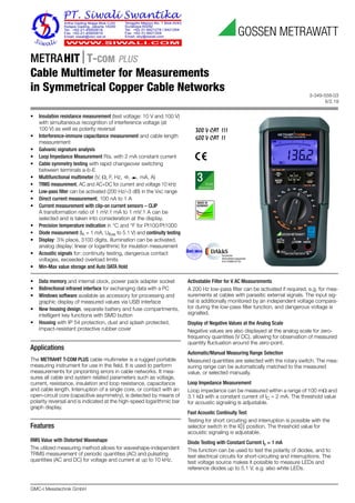 3-349-558-03
6/2.19
GMC-I Messtechnik GmbH
METRAHITT-COM PLUS
Cable Multimeter for Measurements
in Symmetrical Copper Cable Networks
300 V CAT III
600 V CAT II
• Data memory and internal clock, power pack adapter socket
• Bidirectional infrared interface for exchanging data with a PC
• Windows software available as accessory for processing and
graphic display of measured values via USB interface
• New housing design, separate battery and fuse compartments,
intelligent key functions with SMD button
• Housing with IP 54 protection, dust and splash protected,
impact-resistant protective rubber cover
Applications
The METRAHIT T-COM PLUS cable multimeter is a rugged portable
measuring instrument for use in the field. It is used to perform
measurements for pinpointing errors in cable networks. It mea-
sures all cable and system related parameters such as voltage,
current, resistance, insulation and loop resistance, capacitance
and cable length. Interruption of a single core, or contact with an
open-circuit core (capacitive asymmetry), is detected by means of
polarity reversal and is indicated at the high-speed logarithmic bar
graph display.
Features
RMS Value with Distorted Waveshape
The utilized measuring method allows for waveshape-independent
TRMS measurement of periodic quantities (AC) and pulsating
quantities (AC and DC) for voltage and current at up to 10 kHz.
Activatable Filter for V AC Measurements
A 200 Hz low-pass filter can be activated if required, e.g. for mea-
surements at cables with parasitic external signals. The input sig-
nal is additionally monitored by an independent voltage compara-
tor during the low-pass filter function, and dangerous voltage is
signalled.
Display of Negative Values at the Analog Scale
Negative values are also displayed at the analog scale for zero-
frequency quantities (V DC), allowing for observation of measured
quantity fluctuation around the zero-point.
Automatic/Manual Measuring Range Selection
Measured quantities are selected with the rotary switch. The mea-
suring range can be automatically matched to the measured
value, or selected manually.
Loop Impedance Measurement
Loop impedance can be measured within a range of 100 m and
3.1 k with a constant current of IC = 2 mA. The threshold value
for acoustic signaling is adjustable.
Fast Acoustic Continuity Test
Testing for short circuiting and interruption is possible with the
selector switch in the position. The threshold value for
acoustic signaling is adjustable.
Diode Testing with Constant Current Ic = 1 mA
This function can be used to test the polarity of diodes, and to
test electrical circuits for short-circuiting and interruptions. The
test voltage source makes it possible to measure LEDs and
reference diodes up to 5.1 V, e.g. also white LEDs.
• Insulation resistance measurement (test voltage: 10 V and 100 V)
with simultaneous recognition of interference voltage (at
100 V) as well as polarity reversal
• Interference-immune capacitance measurement and cable length
measurement
• Galvanic signature analysis
• Loop Impedance Measurement RSL with 2 mA constant current
• Cable symmetry testing with rapid changeover switching
between terminals a-b-E
• Multifunctional multimeter (V, , F, Hz, , , mA, A)
• TRMS measurement, AC and AC+DC for current and voltage 10 kHz
• Low-pass filter can be activated (200 Hz/–3 dB) in the VAC range
• Direct current measurement, 100 nA to 1 A
• Current measurement with clip-on current sensors – CLIP
A transformation ratio of 1 mV:1 mA to 1 mV:1 A can be
selected and is taken into consideration at the display.
• Precision temperature indication in °C and °F for Pt100/Pt1000
• Diode measurement (IK = 1 mA, Uflow to 5.1 V) and continuity testing
• Display: 3¾ place, 3100 digits, illumination can be activated,
analog display: linear or logarithmic for insulation measurement
• Acoustic signals for: continuity testing, dangerous contact
voltages, exceeded overload limits
• Min-Max value storage and Auto DATA Hold
 