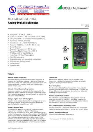 3-447-012-03
6/1.19
GMC-I Messtechnik GmbH
METRALINE DM 61/62
Analog-Digital Multimeter
Features
Automatic Blocking Sockets (ABS) *
Automatic blocking sockets prevent incorrect connection of
measurement cables and inadvertent selection of the wrong
measured quantity. This significantly reduces danger to the user,
the instrument and the system under test, and eliminates it
entirely in many cases.
Automatic / Manual Measuring Range Selection
Measured quantities are selected with the rotary switch. The
measuring range is automatically matched to measured values.
The measuring range can be selected manually as well with the
help of the AUTO/MAN key.
Display of Negative Values at the Analog Scale
Negative values are also displayed at the analog scale for zero-
frequency quantities, allowing for observation of measured
quantity fluctuation around the zero-point.
Storage of Measured Values
By pressing the HOLD/MIN/MAX key, the currently displayed
measurement value can be „frozen“ in the display.
The minimum and maximum values which were present at the
input of the measuring instrument after activation of the MIN/MAX
mode can be selectively "retained" with the MIN/ MAX function.
The most important application is the determination of the
minimum or maximum value during long-term observation of
measurement quantities. MIN/MAX has no effect on the analog
display; it continues to display the current measurement value.
Continuity Test
Allows for the detection of short-circuits and interrupted
conductors. In addition to displaying test results, an acoustic
signal can also be generated if desired.
Power Saving Circuit
The device is switched off automatically if the measured value
remains unchanged for a period of approximately 15 minutes, and
if none of the controls are activated during this time. Automatic
shutdown can be deactivated.
Protective Cover for Harsh Conditions
The instrument is protected against damage in the event of
impacts or dropping by means of a soft rubber cover with tilt
stand. The rubber material also assures that the instrument does
not wander if it is set up on a vibrating surface.
Duty Cycle Measurement – Square-Wave Signals
This function makes it possible to test circuits and transmission
cables by measuring the frequency and the duty cycle of pulses.
Voluntary Manufacturer’s Warranty
36 months for material and workmanship
* Patented (patent no. EP 1801 598, US 7,439,725)
• Voltage: DC / AC 100 μV ... 1000 V
• Current: DC / AC: 10 μA ... 660.0 mA (DM 61) / 10.00A (DM 62)
• Clip function 1000:1 for current transformers (DM 61 only)
• Resistance: 100 mΩ... 60.00 MΩ
• Capacitance: 1 pF ... 40.00 mF (DM 62 only)
• Frequency: 10.00 Hz ... 10.00 MHz (DM 62 only)
• Diode / Continuity
• Duty cycle (%) measurement (DM 62 only)
• Temperature TC with K-type: –50 ... 1300 °C
• TRMS bandwidth: 2 kHz (DM 62 only)
• Hold / Peak / Min-Max / Relative (Zero)
• Auto / Manual ranging
• Dual digital display with analog scale and backlight
• ABS Automatic Blocking Sockets
• UL Certification
• 3 year warranty
 