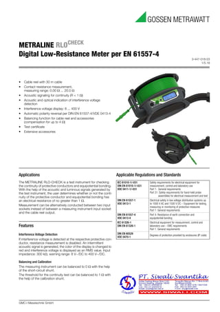 3-447-018-03
1/5.18
GMC-I Messtechnik GmbH
METRALINE RLOCHECK
Digital Low-Resistance Meter per EN 61557-4
Applications
The METRALINE RLO-CHECK is a test instrument for checking
the continuity of protective conductors and equipotential bonding. 
With the help of the acoustic and luminous signals generated by
the test instrument, the user determines whether or not the conti-
nuity of the protective conductor and equipotential bonding has
an electrical resistance of no greater than 1 .
Measurement can be alternatively conducted between two input
sockets instead of between a measuring instrument input socket
and the cable reel output.
Features
Interference Voltage Detection
If interference voltage is detected at the respective protective con-
ductor, resistance measurement is disabled. An intermittent
acoustic signal is generated, the color of the display is changed to
red and interference voltage is displayed as an RMS value. Input
impedance: 300 k, warning range: 8 V~/DC to 400 V~/DC.
Balancing and Calibration
The measuring instrument can be balanced to 0  with the help
of the short-circuit shunt.
The threshold for the continuity test can be balanced to 1  with
the help of the calibration shunt.
Applicable Regulations and Standards
IEC 61010-1/-031 
DIN EN 61010-1/-031 
VDE 0411-1/-031
Safety requirements for electrical equipment for 
measurement, control and laboratory use
Part 1: General requirements
Part 31: Safety requirements for hand-held probe 
assemblies for electrical measurement and test
DIN EN 61557-1 
VDE 0413-1
Electrical safety in low voltage distribution systems up 
to 1000 V AC and 1500 V DC – Equipment for testing,
measuring or monitoring of protective measures
Part 1: General requirements
DIN EN 61557-4 
VDE 0413-4
Part 4: Resistance of earth connection and 
equipotential bonding
IEC 61326-1
DIN EN 61326-1
Electrical equipment for measurement, control and 
laboratory use – EMC requirements
Part 1: General requirements
DIN EN 60529
VDE 0470-1
Degrees of protection provided by enclosures (IP code)
• Cable reel with 30 m cable
• Contact resistance measurement, 
measuring range: 0.00  ... 20.0 
• Acoustic signaling for continuity (R < 1 )
• Acoustic and optical indication of interference voltage 
detection
• Interference voltage display: 8 ... 400 V
• Automatic polarity reversal per DIN EN 61557-4/VDE 0413-4
• Balancing function for cable reel and accessories 
(compensation for up to 4 )
• Test certificate
• Extensive accessories
 