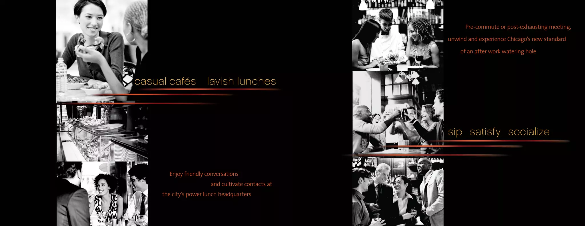 Pre-commute or post-exhausting meeting,

                                                    unwind and experience Chicago’s new standard

                                                        of an after work watering hole




casual cafés          lavish lunches



                                                    sip satisfy socialize


       Enjoy friendly conversations
                        and cultivate contacts at
     the city’s power lunch headquarters
 