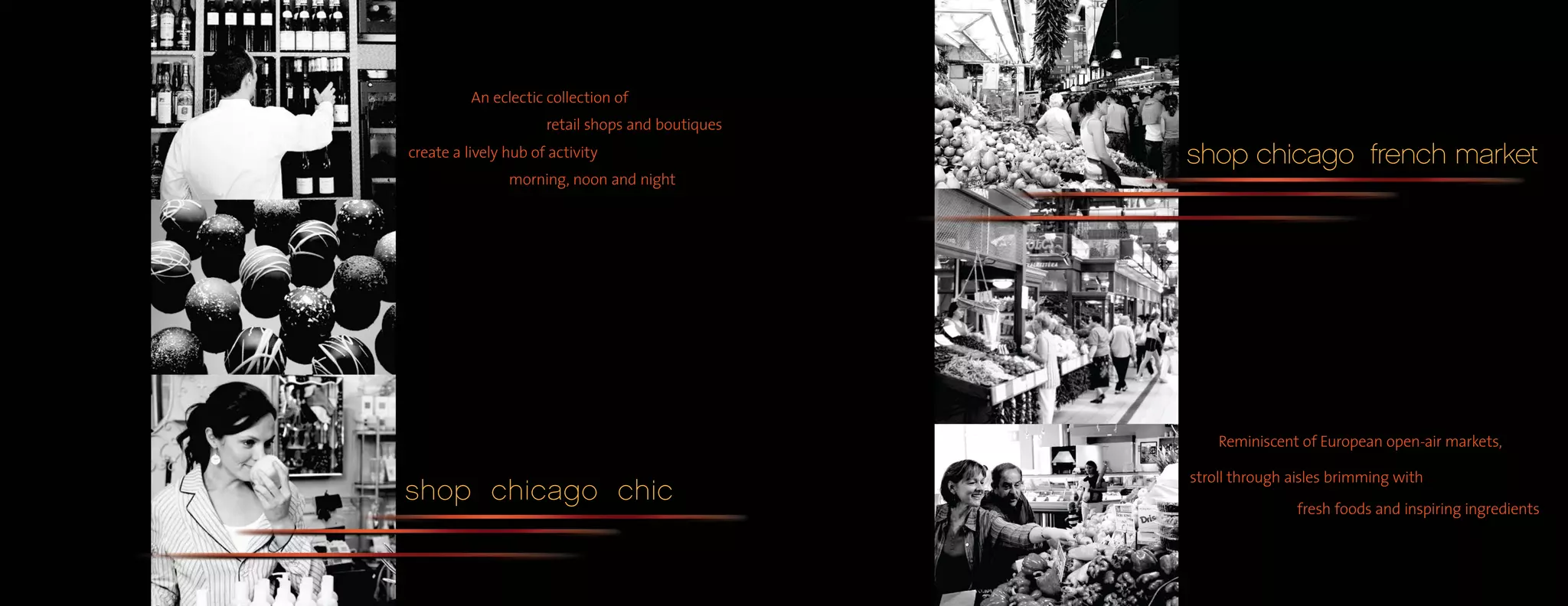 An eclectic collection of
                      retail shops and boutiques
create a lively hub of activity                    shop chicago french market
                morning, noon and night




                                                       Reminiscent of European open-air markets,

                                                   stroll through aisles brimming with
shop chicago chic
                                                                   fresh foods and inspiring ingredients
 