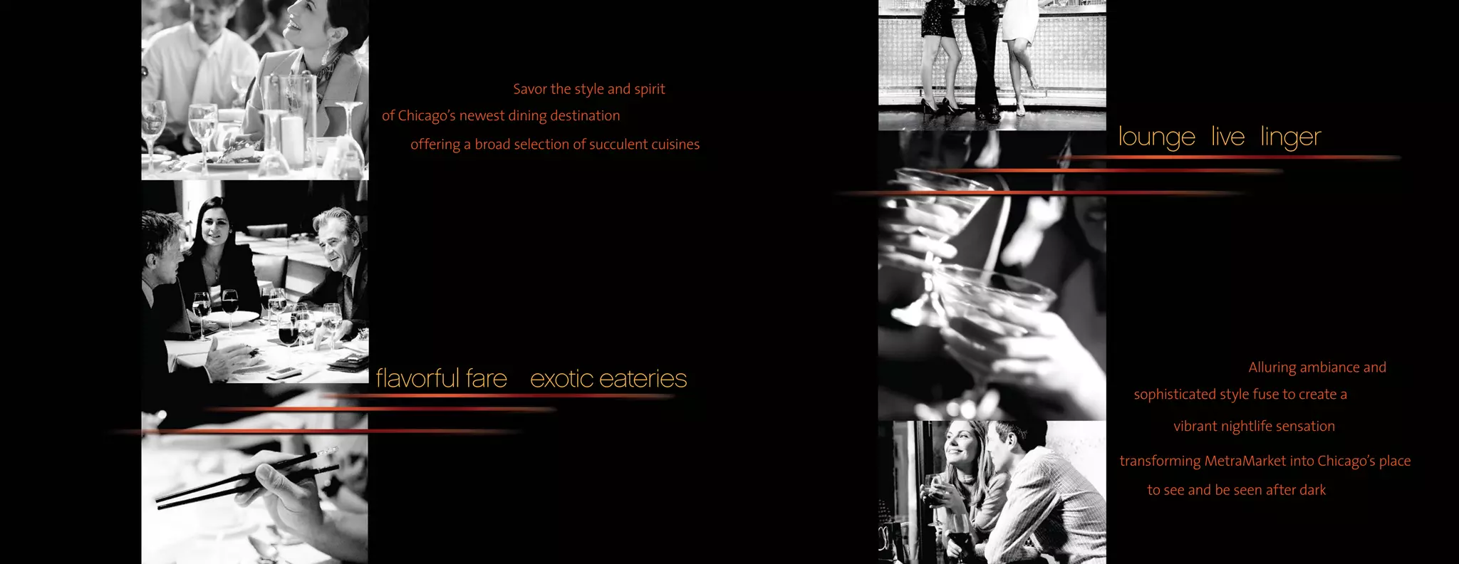 Savor the style and spirit
of Chicago’s newest dining destination
    offering a broad selection of succulent cuisines   lounge live linger




                                                                            Alluring ambiance and
flavorful fare exotic eateries                           sophisticated style fuse to create a

                                                               vibrant nightlife sensation

                                                       transforming MetraMarket into Chicago’s place
                                                           to see and be seen after dark
 