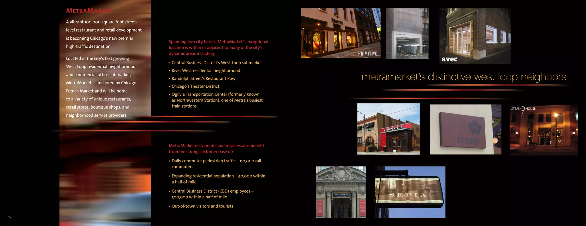 MetraMarket
     A vibrant 100,000 square foot street-
     level restaurant and retail development
     is becoming Chicago’s new premier
                                               Spanning two city blocks, MetraMarket’s exceptional
     high-traffic destination.                 location is within or adjacent to many of the city’s
                                               dynamic areas including:
     Located in the city’s fast growing
                                               • Central Business District’s West Loop submarket
     West Loop residential neighborhood
                                               • River West residential neighborhood
     and commercial office submarket,
     MetraMarket is anchored by Chicago
                                               • Randolph Street’s Restaurant Row                     metramarket’s distinctive west loop neighbors
                                               • Chicago’s Theater District
     French Market and will be home
                                               • Ogilvie Transportation Center (formerly known
     to a variety of unique restaurants,         as Northwestern Station), one of Metra’s busiest
     retail stores, boutique shops, and          train stations

     neighborhood service providers.




                                               MetraMarket restaurants and retailers also benefit
                                               from the strong customer base of:

                                               • Daily commuter pedestrian traffic – 110,000 rail
                                                 commuters

                                               • Expanding residential population – 40,000 within
                                                 a half of mile

                                               • Central Business District (CBD) employees –
                                                 500,000 within a half of mile

                                               • Out-of-town visitors and tourists

10
 