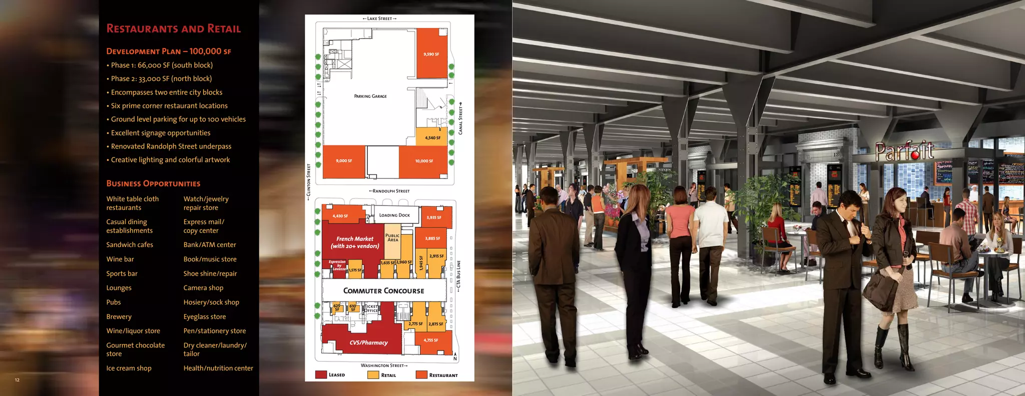 Lake Street

     Restaurants and Retail
     Development Plan – 100,000 sf                                                                                               9,590 SF

     • Phase 1: 66,000 SF (south block)
     • Phase 2: 33,000 SF (north block)
     • Encompasses two entire city blocks                                              Parking Garage

     • Six prime corner restaurant locations




                                                                                                                                                     Canal Street
     • Ground level parking for up to 100 vehicles
     • Excellent signage opportunities
                                                                                                                                      4,540 SF

     • Renovated Randolph Street underpass
     • Creative lighting and colorful artwork                              9,000 SF                                       10,000 SF




                                                       Clinton Street
     Business Opportunities
                                                                                                Randolph Street
     White table cloth       Watch/jewelry
     restaurants             repair store
                                                                          4,430 SF                    Loading Dock                    3,935 SF
     Casual dining           Express mail/
     establishments          copy center
                                                                                                        Public
                                                                           French Market                 Area                         3,885 SF
     Sandwich cafes          Bank/ATM center                             (with 20+ vendors)
                                                                                                                                        2,915 SF
     Wine bar                Book/music store




                                                                                                                           1,945 SF
                                                                        Espression                    1,635 SF 2,960 SF




                                                                                                                                                   CTA Bus Line
                                                                             by
                                                                          Lavazza 1,575 SF
     Sports bar              Shoe shine/repair

     Lounges                 Camera shop                                        Commuter Concourse
     Pubs                    Hosiery/sock shop                            625        610     Ticket
                                                                           SF         SF     Office
     Brewery                 Eyeglass store
                                                                                                                     2,775 SF          2,875 SF
     Wine/liquor store       Pen/stationery store
                                                                                                                                  4,755 SF
                                                                                     CVS/Pharmacy
     Gourmet chocolate       Dry cleaner/laundry/
     store                   tailor
                                                                                                                                                   N
                                                                                           Washington Street
     Ice cream shop          Health/nutrition center
                                                                        Leased                        Retail                            Restaurant
12
 