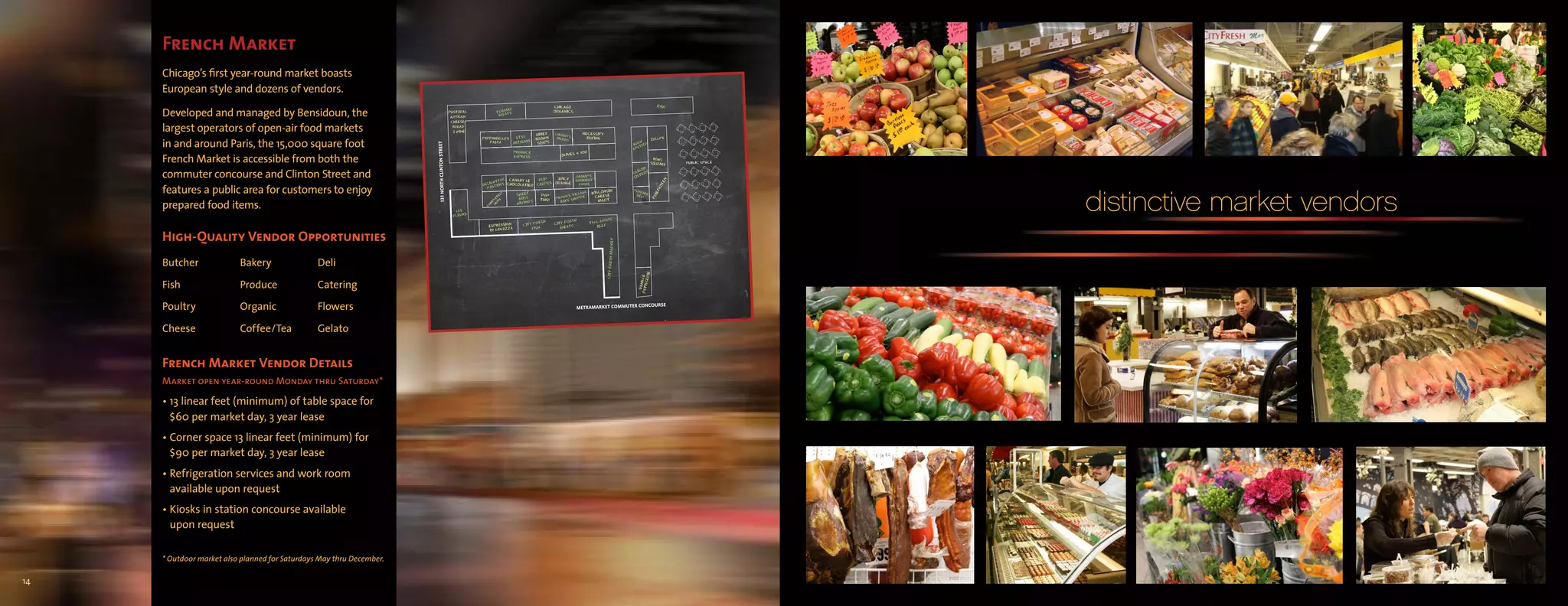 French Market
     Chicago’s first year-round market boasts
     European style and dozens of vendors.

     Developed and managed by Bensidoun, the
     largest operators of open-air food markets
     in and around Paris, the 15,000 square foot
     French Market is accessible from both the
     commuter concourse and Clinton Street and
     features a public area for customers to enjoy
     prepared food items.                                             distinctive market vendors
     High-Quality Vendor Opportunities
     Butcher              Bakery                Deli

     Fish                 Produce               Catering

     Poultry              Organic               Flowers

     Cheese               Coffee/Tea            Gelato


     French Market Vendor Details
     Market open year-round Monday thru Saturday*

     • 13 linear feet (minimum) of table space for
       $60 per market day, 3 year lease
     • Corner space 13 linear feet (minimum) for
       $90 per market day, 3 year lease
     • Refrigeration services and work room
       available upon request
     • Kiosks in station concourse available
       upon request

     * Outdoor market also planned for Saturdays May thru December.

14
 