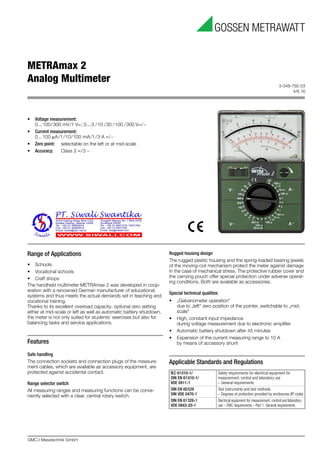3-348-792-03
4/6.16
METRAmax 2
Analog Multimeter
GMC-I Messtechnik GmbH
Range of Applications
• Schools
• Vocational schools
• Craft shops
The handheld multimeter METRAmax 2 was developed in coop-
eration with a renowned German manufacturer of educational
systems and thus meets the actual demands set in teaching and
vocational training.
Thanks to its excellent overload capacity, optional zero setting
either at mid-scale or left as well as automatic battery shutdown,
the meter is not only suited for students’ exercises but also for
balancing tasks and service applications.
Features
Safe handling
The connection sockets and connection plugs of the measure-
ment cables, which are available as accessory equipment, are
protected against accidental contact.
Range selector switch
All measuring ranges and measuring functions can be conve-
niently selected with a clear, central rotary switch.
Rugged housing design
The rugged plastic housing and the spring-loaded bearing jewels
of the moving-coil mechanism protect the meter against damage
in the case of mechanical stress. The protective rubber cover and
the carrying pouch offer special protection under adverse operat-
ing conditions. Both are available as accessories.
Special technical qualities
• „Galvanometer operation“
due to „left“ zero position of the pointer, switchable to „mid-
scale“
• High, constant input impedance
during voltage measurement due to electronic amplifier
• Automatic battery shutdown after 45 minutes
• Expansion of the current measuring range to 10 A
by means of accessory shunt
Applicable Standards and Regulations
IEC 61010-1/
DIN EN 61010-1/
VDE 0411-1
Safety requirements for electrical equipment for
measurement, control and laboratory use
– General requirements
DIN EN 60529
DIN VDE 0470-1
Test instruments and test methods
– Degrees of protection provided by enclosures (IP code)
DIN EN 61326-1
VDE 0843-20-1
Electrical equipment for measurement, control and laboratory
use – EMC requirements – Part 1: General requirements
• Voltage measurement:
0...100/300 mV/1 V=; 0...3 /10 /30 /100 /300 V=/∼
• Current measurement:
0...100 μA/1/10/100 mA/1 /3 A =/∼
• Zero point: selectable on the left or at mid-scale
• Accuracy: Class 2 =/3 ∼
 