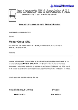 MEDICIÓN DE ILUMINACIÓN EN EL AMBIENTE LABORAL
Buenos Aires, 21 de Octubre 2015
Señores
Metrar Group SRL
SOLDADO DE MALVINAS 3580, SAN MARTÍN, PROVINCIA DE BUENOS AIRES
REPUBLICA ARGENTINA
Presente
Realizar una evaluación e identificación de las condiciones ambientales de iluminación de los
puestos de trabajo de METRAR GROUP SRL para determinar los niveles de niveles de
iluminación y uniformidad requeridos en el Anexo IV del Decreto 351/79 de la Ley 19587 con el
fin de brindar las posteriores recomendaciones que permitan mejorar las condiciones de trabajo.
Sin otro particular saludamos a Uds. Muy atte.
INGENIERO DANIEL H MARTINS CPIQ 2684
PROFESIONAL MATRÍCULA
Neuquén 1242 – 2º “B” – CABA - Bs As – Arg. Tel.: 4433-3352
 