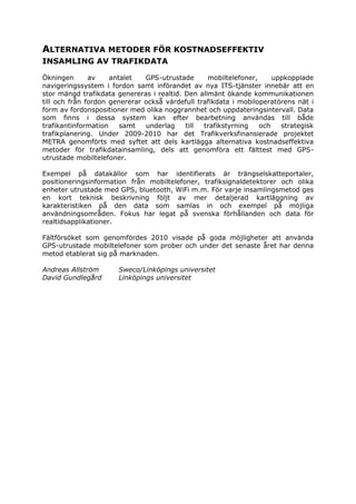 ALTERNATIVA METODER FÖR KOSTNADSEFFEKTIV
INSAMLING AV TRAFIKDATA

Ökningen       av    antalet   GPS-utrustade      mobiltelefoner,     uppkopplade
navigeringssystem i fordon samt införandet av nya ITS-tjänster innebär att en
stor mängd trafikdata genereras i realtid. Den allmänt ökande kommunikationen
till och från fordon genererar också värdefull trafikdata i mobiloperatörens nät i
form av fordonspositioner med olika noggrannhet och uppdateringsintervall. Data
som finns i dessa system kan efter bearbetning användas till både
trafikantinformation    samt   underlag    till  trafikstyrning   och   strategisk
trafikplanering. Under 2009-2010 har det Trafikverksfinansierade projektet
METRA genomförts med syftet att dels kartlägga alternativa kostnadseffektiva
metoder för trafikdatainsamling, dels att genomföra ett fälttest med GPS-
utrustade mobiltelefoner.

Exempel på datakällor som har identifierats är trängselskatteportaler,
positioneringsinformation från mobiltelefoner, trafiksignaldetektorer och olika
enheter utrustade med GPS, bluetooth, WiFi m.m. För varje insamlingsmetod ges
en kort teknisk beskrivning följt av mer detaljerad kartläggning av
karakteristiken på den data som samlas in och exempel på möjliga
användningsområden. Fokus har legat på svenska förhållanden och data för
realtidsapplikationer.

Fältförsöket som genomfördes 2010 visade på goda möjligheter att använda
GPS-utrustade mobiltelefoner som prober och under det senaste året har denna
metod etablerat sig på marknaden.

Andreas Allström       Sweco/Linköpings universitet
David Gundlegård       Linköpings universitet
 