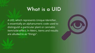 What is a UID
A UID, which represents Unique Identifier,
is essentially an alphanumeric code used to
distinguish a particular plant or cannabis
item/side-effect. In Metrc, items and results
are alluded to as "things".
 