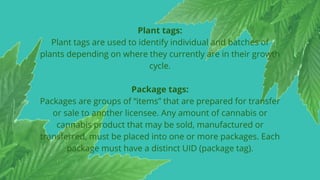 Plant tags:
Plant tags are used to identify individual and batches of
plants depending on where they currently are in their growth
cycle.
Package tags:
Packages are groups of “items” that are prepared for transfer
or sale to another licensee. Any amount of cannabis or
cannabis product that may be sold, manufactured or
transferred, must be placed into one or more packages. Each
package must have a distinct UID (package tag).
 
