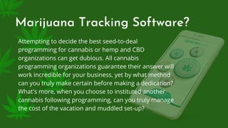 Marijuana Tracking Software?
Attempting to decide the best seed-to-deal
programming for cannabis or hemp and CBD
organizations can get dubious. All cannabis
programming organizations guarantee their answer will
work incredible for your business, yet by what method
can you truly make certain before making a dedication?
What's more, when you choose to instituted another
cannabis following programming, can you truly manage
the cost of the vacation and muddled set-up?
 
