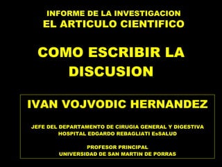 COMO ESCRIBIR LA DISCUSION IVAN VOJVODIC HERNANDEZ JEFE DEL DEPARTAMENTO DE CIRUGIA GENERAL Y DIGESTIVA HOSPITAL EDGARDO REBAGLIATI EsSALUD PROFESOR PRINCIPAL UNIVERSIDAD DE SAN MARTIN DE PORRAS INFORME DE LA INVESTIGACION EL ARTICULO CIENTIFICO 