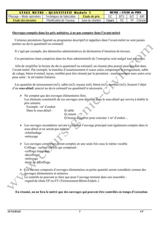 S T A G E M E T R E - Q U A N T I T A T I F M o d u l e 1 METRE – ETUDE de PRIX
Phasage – Mode opératoire Techniques de fabrication Etude de prix GC BTS IUT IUP
Etude des besoins Planification de Travaux Suivi de chantier Cours TD TP Devoir
SYNERGIE VF7
Ouvrages comptés dans les prix unitaires, à ne pas compter dans l’avant-métré
Certaines prestations figurant au programme descriptif et rappelées dans l’avant-métré ne sont jamais
portées au devis quantitatif ou estimatif.
Il s’agit par exemple, des démarches administratives de déclaration d’intention de travaux.
Ces prestations étant comprises dans les frais administratifs de l’entreprise sont malgré tout présentes.
Afin de simplifier la lecture du devis quantitatif ou estimatif, un résumé plus poussé peut être fait dans
l’avant-métré. Par exemple, la tranchée d’assainissement d »eaux usées comprenant le terrassement, sable
de calage, béton éventuel, tuyau, remblai peut être résumé par la prestation : assainissement eaux usées avec
pour unité : le ml (mètre linéaire).
Les quantités de terrassement (m3), sable (m3), tuyaux (ml), béton (m3), remblai (m3), feraient l’objet
d’un sous-détail, annexé au devis estimatif ou quantitatif si nécessaire.
Ne compter que des ouvrages élémentaires finis.
Les éléments constitutifs de ces ouvrages sont détaillés dans le sous-détail qui servira à établir le
prix unitaire.
Exemple : m² d’enduit
Dans le sous-détail : Q sable
Q ciment
Q heures d’ouvrier pour exécuter 1 m² d’enduit…
Les ouvrages secondaires servant à exécuter l’ouvrage principal sont également comptés dans le
sous-détail et ne seront pas métrés.
-échafaudage
-nettoyage
Les ouvrages complexes seront comptés en une seule fois sous le même vocable
Coffrage : surface coffrée qui comprend :
-coffrage étaiement
-décoffrage
-nettoyage
-huile de décoffrage
Les travaux composés d’ouvrages élémentaires en petite quantité seront considérés comme des
ouvrages élémentaires et unitaires.
Le contrôle ne pouvant se faire que pour l’ouvrage terminé dans son ensemble :
-regard de chute EP ou EV (Terrassement-Béton-Enduit..)
En résumé, on ne fera le métré que des ouvrages qui peuvent être contrôlés en temps d’exécution
 