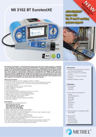APPLICATION
• Initial and periodic testing of domestic
and industrial installations.
• Testing of single and multiphase
systems.
• Testing of TT, TN and IT earthing
systems.
• Medical installation testing.
STANDARDS
• Functionality:
EN 61557
DIN 5032
• Other reference standards for
testing:
IEC/EN 60364-4-41;
EN 61008;
EN 61009;
BS 7671;
AS/NZ 3017;
CEI 64.8;
HD 384;
VDE 413
• Electromagnetic compatibility (EMC):
EN 61326
• Safety (LVD):
EN 61010-1;
EN 61010-031
EN 31010-2-030
EN 31010-2-032
MI 3102 BT EurotestXE
MI 3102 BT EurotestXE is a multifunctional measuring instrument which performs a complete
set of installation safety tests according to IEC/EN 61557. It supports AUTO SEQUENCE ®
testing
of the TN, TT and IT earthing systems. ISFL measurements and the IMD tests can be performed.
Besides, the MI 3102 BT EurotestXE enables on-line voltage monitoring, phase sequence test-
ing, earth resistance measurement, illuminance measurement and TRMS current measure-
ment. EurotestXE is equipped with integrated characteristics of fuses and RCDs for PASS / FAIL
evaluation of test results. All the results can be quickly saved and referenced on the instru-
ment and then downloaded via the EuroLink PRO software (included in the standard set) to
the computer for evaluation and report generation after testing.
Measuring functions:
• Insulation resistance with DC voltage from 50 V to 1000 V;
• Continuity of PE conductors with 200 mA DC test current with polarity change;
• Continuity of PE conductors with 7 mA test current without RCD tripping;
• Line/Loop impedance;
• Loop impedance with Trip Lock RCD function;
• TRMS voltage and frequency;
• Phase sequence;
• Power and harmonics;
• RCD testing (general and selective, type AC, A, F, B, B+);
• Earth resistance (3-wire and 2-clamps method);
• Speciﬁc earth resistance with Ro-adapter (option);
• TRMS leakage and load currents (option);
• First fault leakage current (ISFL);
• Testing of Insulation Monitoring Devices (IMDs);
• Illumination (option).
Key features:
• Predeﬁned mini AUTOSEQUENCEs:
Auto TT (U, Zln, Zs, Uc);
Auto TN/RCD (U, Zln, Zs, Rpe);
Auto TN (U, Zln, Zlpe, Rpe);
Auto IT (U, Zln, Isc, Isﬂ, IMD).
• Power measurements and harmonics analysis
• Built-in help screens for referencing on site.
• Built-in fuse tables for automatic evaluation of the line / loop impedance result.
• Monitoring of all 3 voltages in real-time.
• Automatic polarity reversal on continuity test.
• Loop impedance test without tripping the RCD.
• Built-in charger and rechargeable batteries as standard accessory.
• Automated RCD testing procedure.
• BT communication with PC, Android tablets and smart phones via built-in BT.
• PC SW EuroLink PRO for downloading of test results and report creation.
• EuroLink Android APP, data management tool (option).
N
E
W
M
ultifunctionalelectrical
installation
tester
alelec
ation
tester
AUTO SEQUENCE ®
tester with
TN, TT and IT earthing
systems support
 