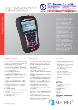 www.metrel.si
Class A Power Quality Analyser
MI 2892 Power Master
The MI 2892 Power Master is a
hand-held three phase power
quality ana­lyser with a large
easy-to-read graphical colour
display enabling the user to
detect harmonics, phasors and
waveforms anomalies in the
installation simply by con­necting
the device. The instrument
is designed for a long term
recording as well as for
troubleshooting power quality
problems in three-phase and
single-phase power distribution
systems. The handy Quick Set
buttons makes the instrument
more user friendly and are
allowing faster data overview
for troubleshooting. Advanced
PC SW package PowerView3
enables detailed analysis of
recorded data, direct reading
from the microSD memory card,
analysis of long term records
and automatic creation of
professional test report.
APPLICATION
•	 Energy consumption optimization;
•	 Power quality assessment and
trou­bleshooting in low and middle
voltage electrical systems;
•	 Checking power correction equip-
ment performance;
•	 Long-term analysis;
•	 Predictive maintenance;
•	 Verification of electrical system
capacity before adding loads.
STANDARDS
Safety:
•	EN 61010-1
Measurements:
•	IEC/EN 61000-4-30,Class A;
•	IEC/EN 61557-12;
•	IEC/EN 61000-4-7, Class I;
•	IEC/EN 61000-4-15;
•	EN 50160;
•	IEEE 1448;
•	IEEE 1459;
•	IEEE 519
Electromagnetic compatibility (EMC):
•	EN 61326
MEASURING FUNCTIONS
•	 Voltage: TRMS, peak, crest factor (4-channels);
•	 Current: TRMS, peak, crest factor (4-channels);
•	 Power (active, reactive, apparent);
•	 Power measurements fully compliant with
IEEE 1459 (active, non active, fundamen­tal,
harmonic, load unbalance) and classic (vector
or arithmetic) method;
•	 VFD (variable frequency drives);
•	 Unbalance, flicker measurement;
•	 Harmonic and interharmonic analysis up to
50th harmonics, THD measurement;
•	 Energy (active, reactive, generated, con-
sumed);
•	 Capturing and recording of power supply
events (shutdowns, interruptions, swells,
dips);
•	 Inrush currents monitoring and recording;
•	 Waveform/inrush displaying, snapshot and
recording;
•	 Transients recording;
•	 Power quality analysis according to EN 50160,
IEEE 519;
•	 Recording up to 7 adjustable alarms;
•	 Temperature measurement;
•	 Power factor, cos φ.
KEY FEATURES
•	 4-voltage channels with wide measurement
range: 0 ... 1000 Vrms (CAT III / 1000 V);
•	 4-current channels with support for auto-
matic clamp recognition and “on instrument“
range selection;
•	 Automatic Smart Clamp detection and
Smart Clamp range selection;
•	 Sampling frequency on transients recording
49 kSamples/sec;
•	 Compliance with power quality standard IEC
61000-4-30 Class A;
•	 Complete power quality analysis according to EN
50160 including signalling and interharmonics;
•	 Support for microSD memory card (8-GB
supplied with the instrument) up to 32GB;
•	 Color-coded input terminals and termi­nal
labels to suit your application region;
•	 Intuitive main menu and large icons that
makes the equipment very easy to navigate
and configure;
•	 Current clamp auto range selection;
•	 Powerful PC SW PowerView3 enables down-
loading, view, analysis of recorded data and
professional report creation;
•	 Flexible clamps (without additional power
supply) are included in the Euro set;
•	 Remote communication via Ethernet (GPS
clock synchronization - optional).
PowerQualityAnalyser
 