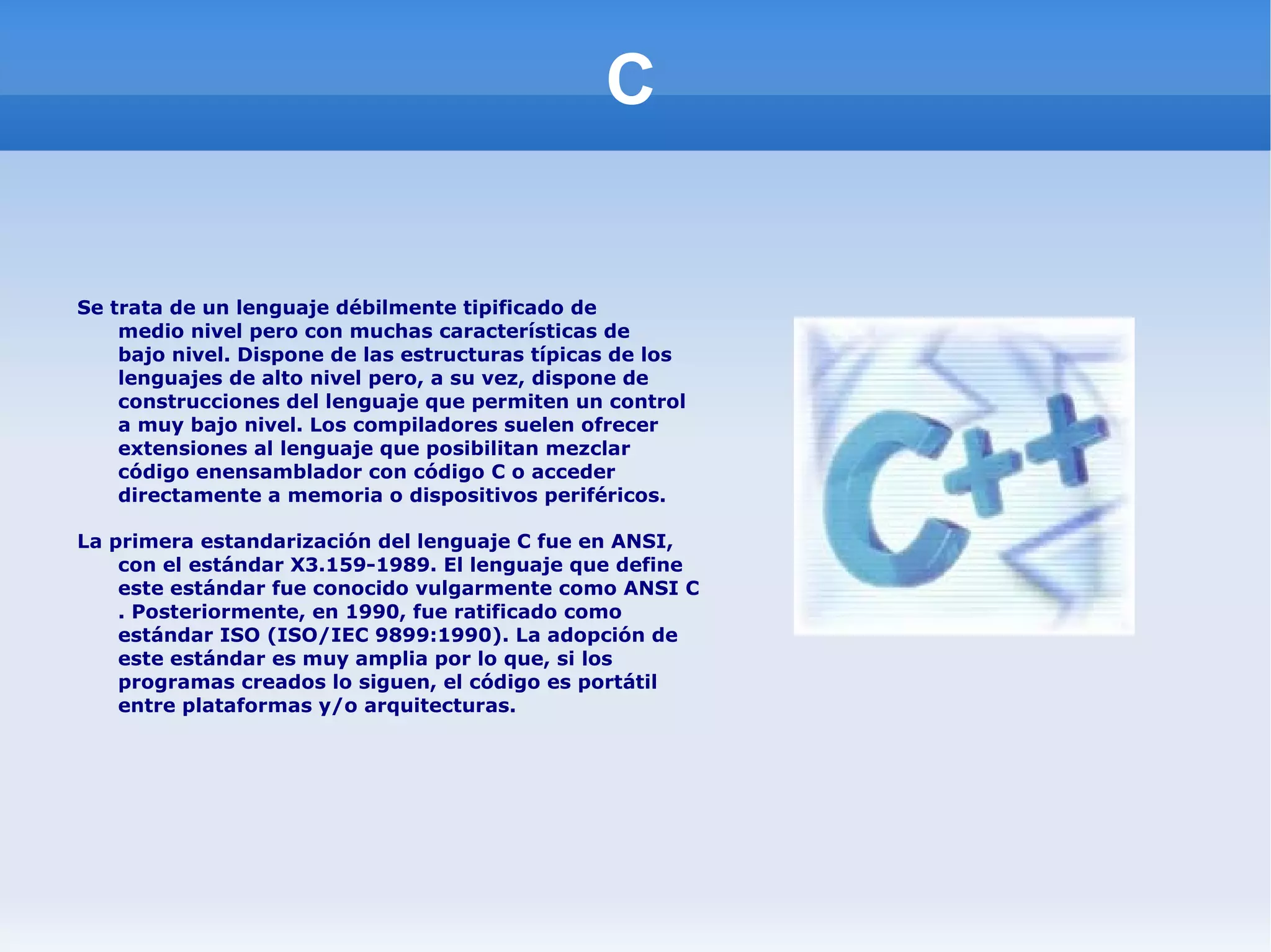 C Se trata de un lenguaje débilmente tipificado de  medio nivel  pero con muchas características de  bajo nivel . Dispone de las estructuras típicas de los  lenguajes de alto nivel  pero, a su vez, dispone de construcciones del lenguaje que permiten un control a muy  bajo nivel . Los compiladores suelen ofrecer extensiones al lenguaje que posibilitan mezclar código en ensamblador  con código C o acceder directamente a  memoria  o  dispositivos periféricos . La primera estandarización del lenguaje C fue en  ANSI , con el estándar X3.159-1989. El lenguaje que define este estándar fue conocido vulgarmente como  ANSI C . Posteriormente, en 1990, fue ratificado como estándar  ISO  (ISO/IEC 9899:1990). La adopción de este estándar es muy amplia por lo que, si los programas creados lo siguen, el código es portátil entre plataformas y/o arquitecturas. 