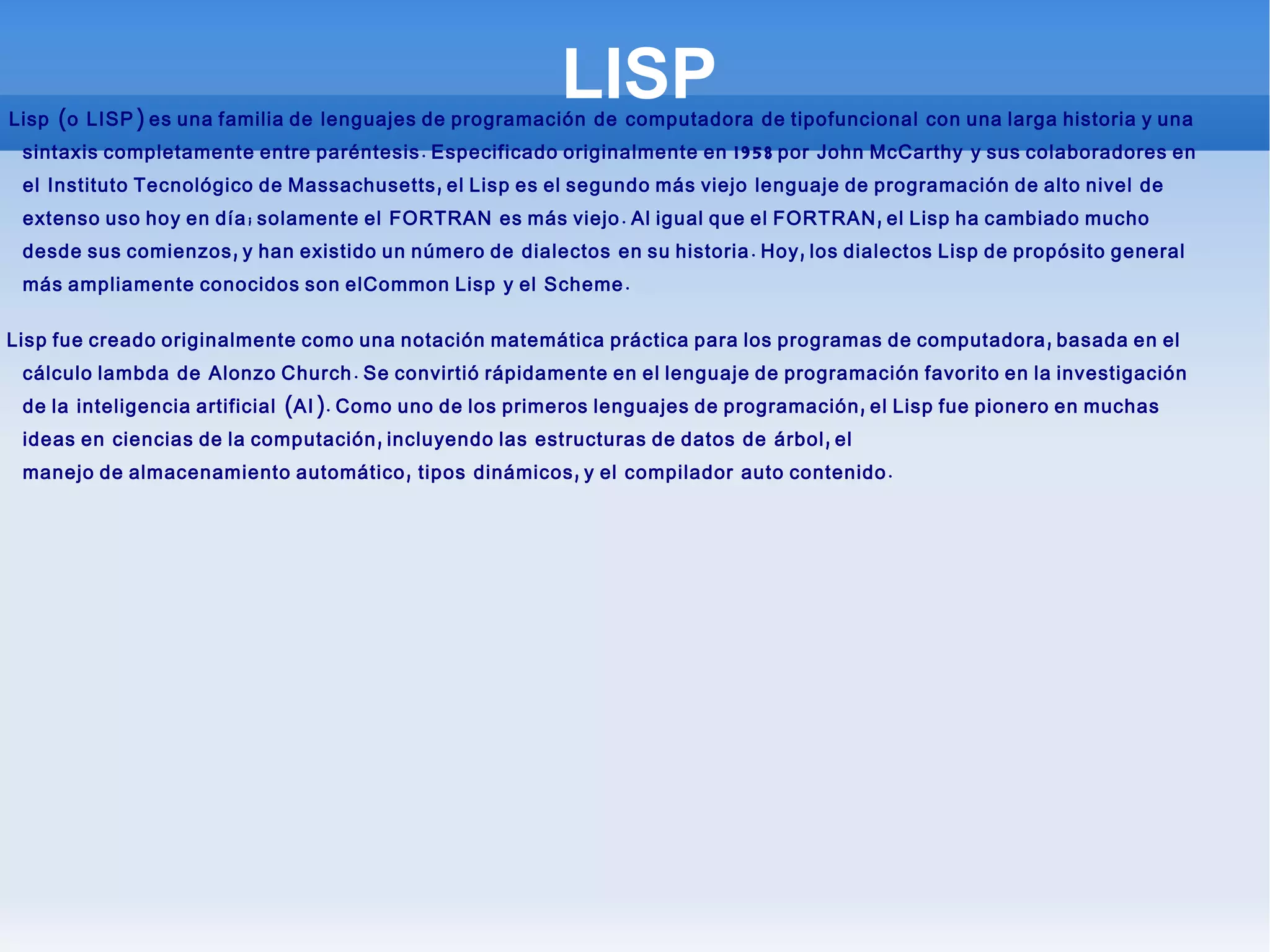 LISP El  Lisp  (o  LISP ) es una familia de  lenguajes de programación  de  computadora  de tipo funcional  con una larga historia y una sintaxis completamente entre paréntesis. Especificado originalmente en 1958 por  John McCarthy  y sus colaboradores en el  Instituto Tecnológico de Massachusetts , el Lisp es el segundo más viejo  lenguaje de programación de alto nivel  de extenso uso hoy en día; solamente el  FORTRAN  es más viejo. Al igual que el FORTRAN, el Lisp ha cambiado mucho desde sus comienzos, y han existido un número de  dialectos  en su historia. Hoy, los dialectos Lisp de propósito general más ampliamente conocidos son el Common Lisp  y el  Scheme . El Lisp fue creado originalmente como una notación matemática práctica para los programas de computadora, basada en el  cálculo lambda  de  Alonzo Church . Se convirtió rápidamente en el lenguaje de programación favorito en la investigación de la  inteligencia artificial  (AI). Como uno de los primeros lenguajes de programación, el Lisp fue pionero en muchas ideas en  ciencias de la computación , incluyendo las  estructuras de datos  de  árbol , el  manejo de almacenamiento automático ,  tipos  dinámicos, y el  compilador   auto contenido . 