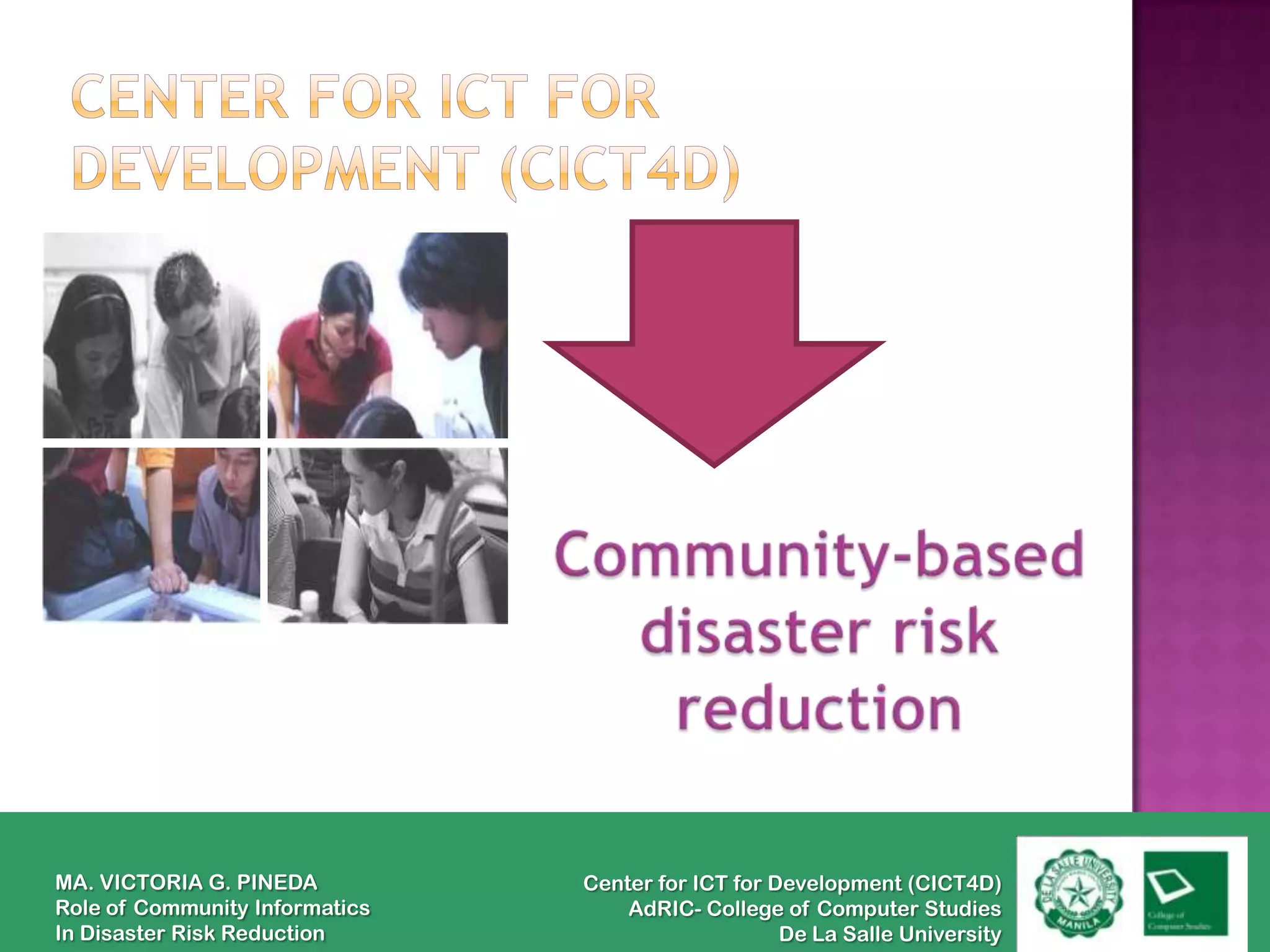 MA. VICTORIA G. PINEDA          Center for ICT for Development (CICT4D)
Role of Community Informatics       AdRIC- College of Computer Studies
In Disaster Risk Reduction                          De La Salle University
 
