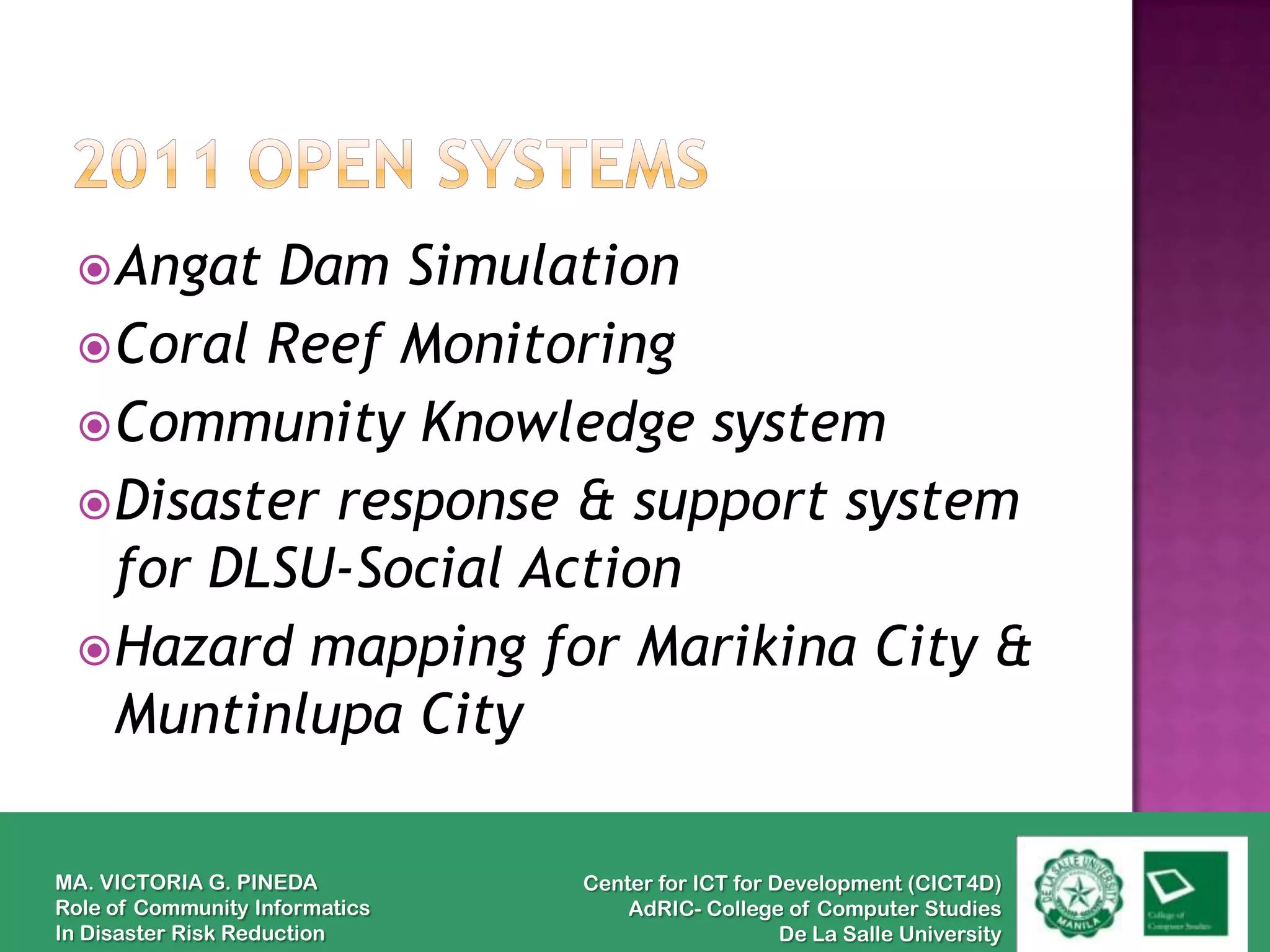  Angat Dam Simulation
  Coral Reef Monitoring
  Community Knowledge system
  Disaster response & support system
   for DLSU-Social Action
  Hazard mapping for Marikina City &
   Muntinlupa City

MA. VICTORIA G. PINEDA          Center for ICT for Development (CICT4D)
Role of Community Informatics       AdRIC- College of Computer Studies
In Disaster Risk Reduction                          De La Salle University
 