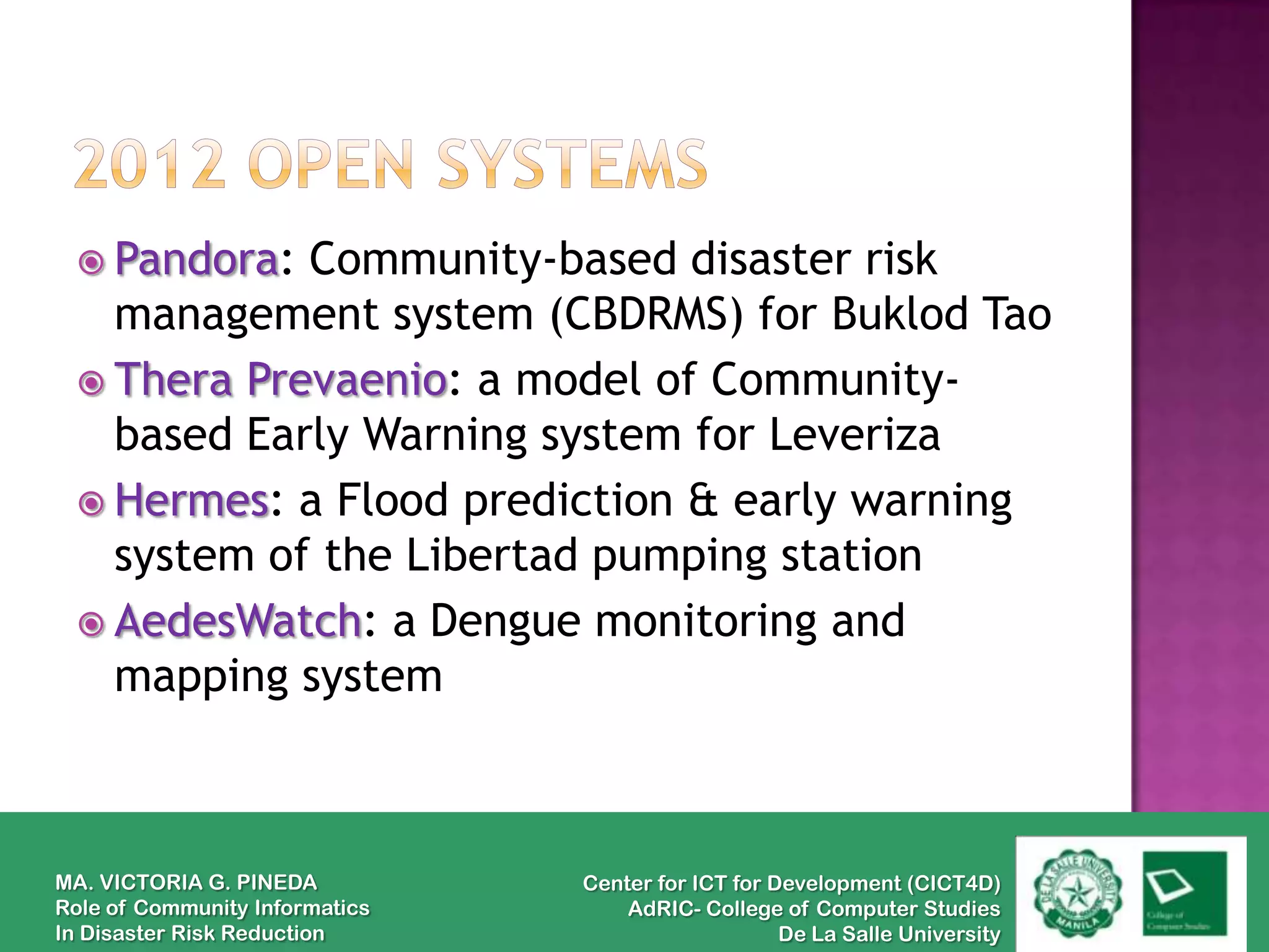  Pandora: Community-based disaster risk
   management system (CBDRMS) for Buklod Tao
  Thera Prevaenio: a model of Community-
   based Early Warning system for Leveriza
  Hermes: a Flood prediction & early warning
   system of the Libertad pumping station
  AedesWatch: a Dengue monitoring and
   mapping system



MA. VICTORIA G. PINEDA          Center for ICT for Development (CICT4D)
Role of Community Informatics       AdRIC- College of Computer Studies
In Disaster Risk Reduction                          De La Salle University
 