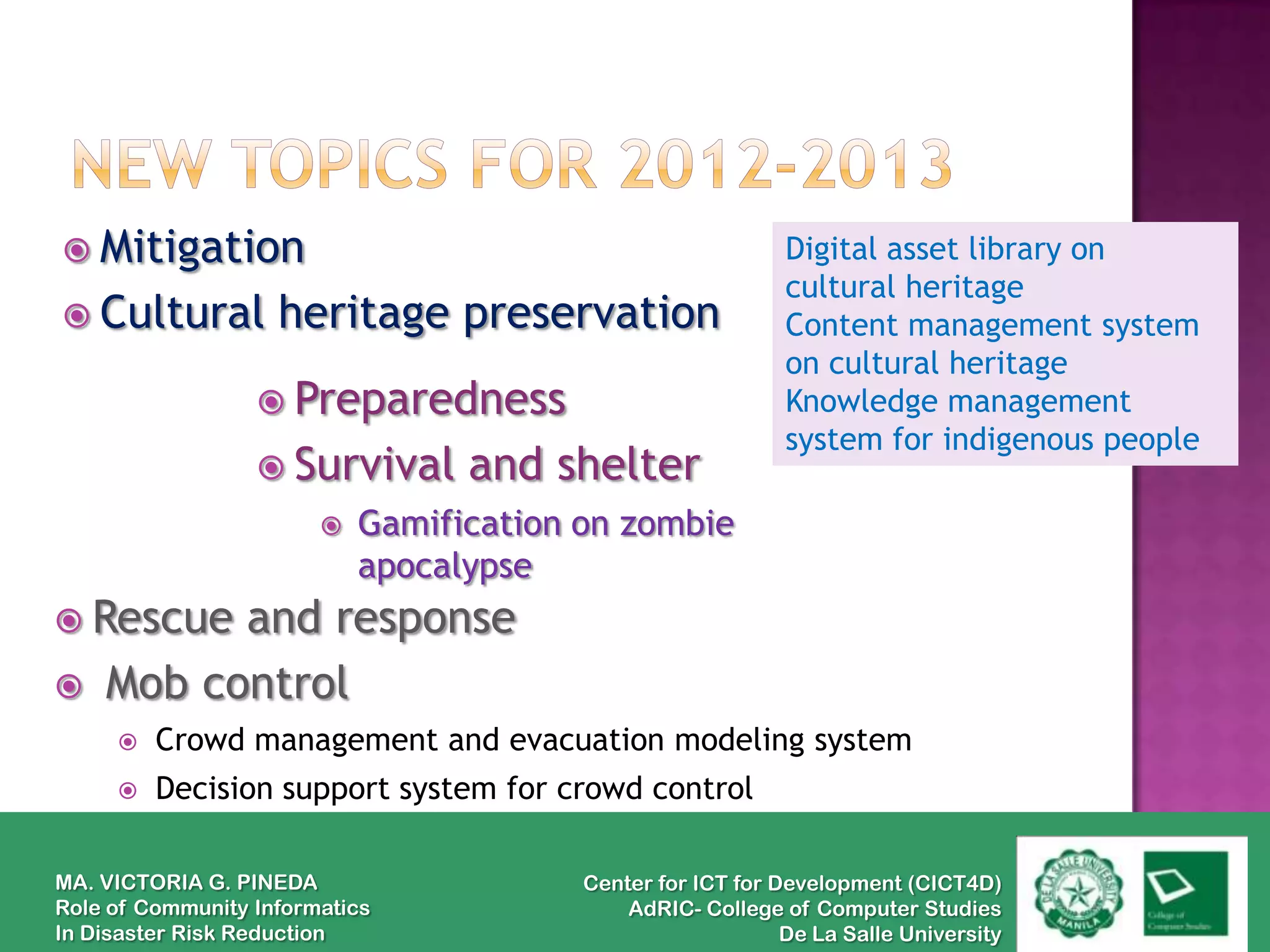  Mitigation                                                 Digital asset library on
                                                             cultural heritage
 Cultural          heritage preservation                    Content management system
                                                             on cultural heritage
                   Preparedness                             Knowledge management
                                                             system for indigenous people
                   Survival      and shelter
                           Gamification on zombie
                            apocalypse
 Rescue  and response
   Mob control
        Crowd management and evacuation modeling system
        Decision support system for crowd control

MA. VICTORIA G. PINEDA                   Center for ICT for Development (CICT4D)
Role of Community Informatics                AdRIC- College of Computer Studies
In Disaster Risk Reduction                                   De La Salle University
 
