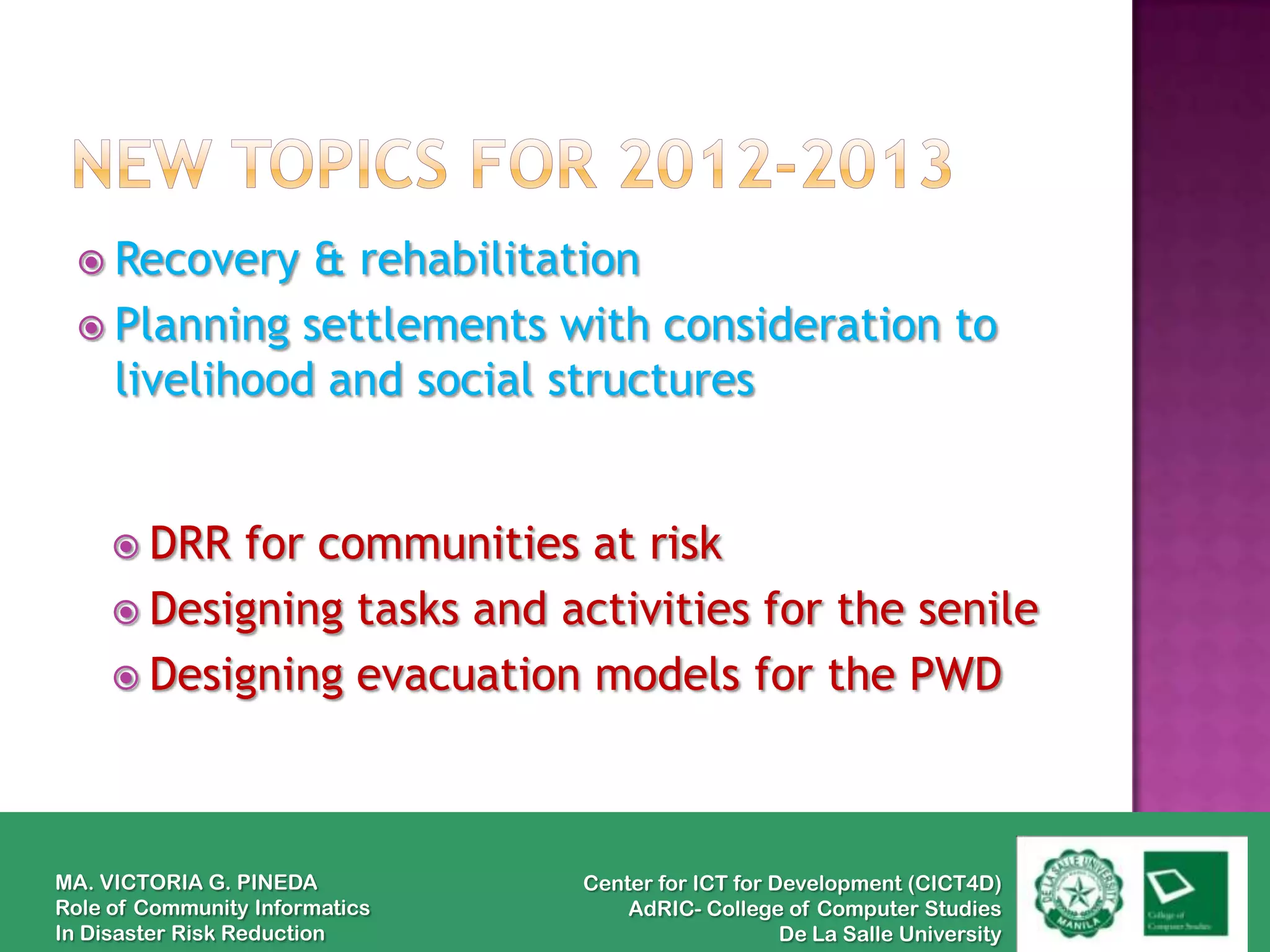  Recovery  & rehabilitation
  Planning settlements with consideration to
   livelihood and social structures


      DRR for communities at risk
      Designing tasks and activities for the senile
      Designing evacuation models for the PWD




MA. VICTORIA G. PINEDA          Center for ICT for Development (CICT4D)
Role of Community Informatics       AdRIC- College of Computer Studies
In Disaster Risk Reduction                          De La Salle University
 