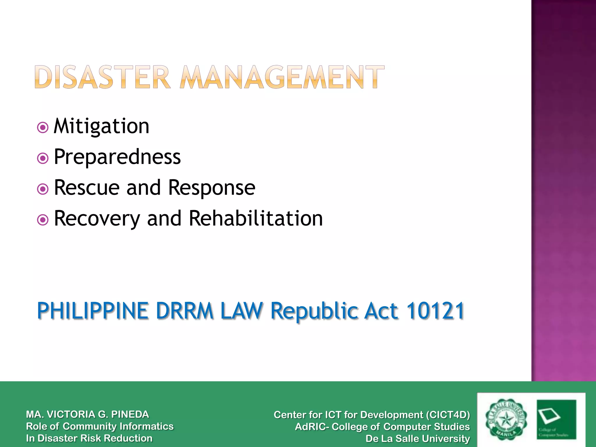  Mitigation
  Preparedness
  Rescue and Response
  Recovery and Rehabilitation




  PHILIPPINE DRRM LAW Republic Act 10121



MA. VICTORIA G. PINEDA          Center for ICT for Development (CICT4D)
Role of Community Informatics       AdRIC- College of Computer Studies
In Disaster Risk Reduction                          De La Salle University
 